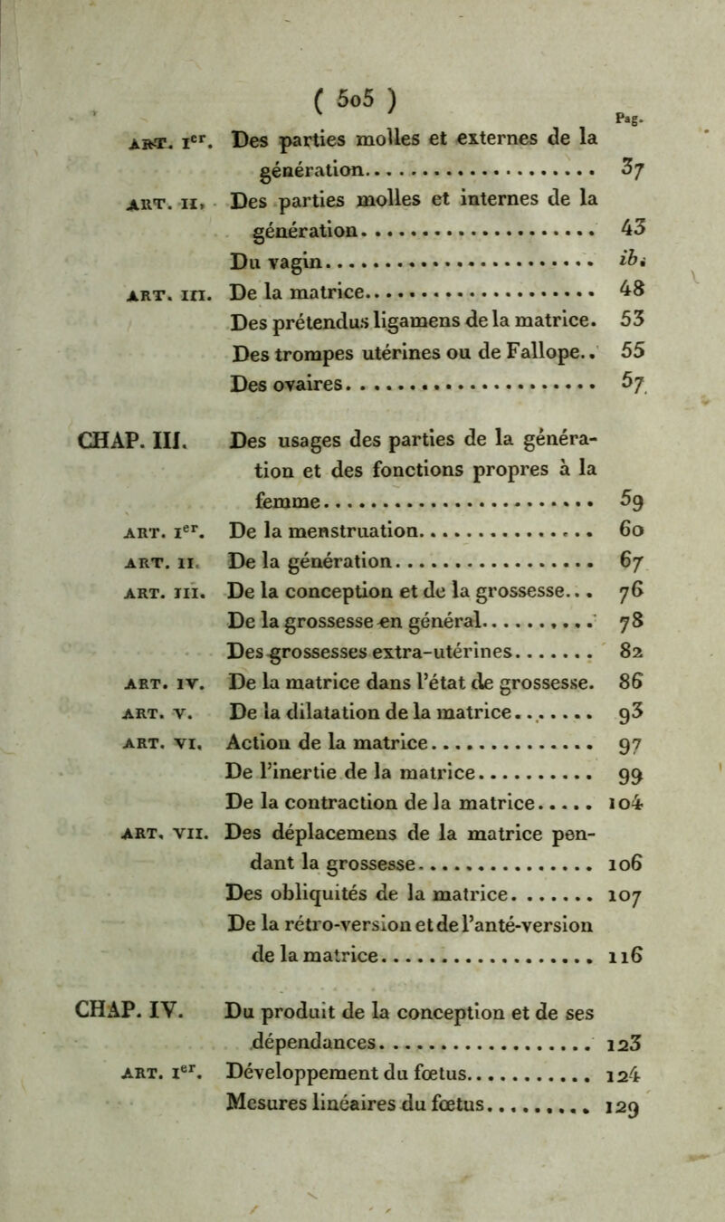 V Pag. art, Ier. Des parties molles et externes de la génération £7 aut. iï. Des parties molles et internes de la génération 43 Du vagin art. in. De la matrice 48 Des prétendus ligamens de la matrice. 5 3 Des trompes utérines ou de Fallope.. 55 Des ovaires £7 CH AP. III. Des usages des parties de la généra- tion et des fonctions propres à la femme £9 art. ier. De la menstruation 60 art. 11, De la génération 67 art. ni. De la conception et de la grossesse... 76 De la grossesse ^n général 78 Des-grossesses extra-utérines 82 art. iv. De la matrice dans l’état de grossesse. 85 art. v. De la dilatation de la matrice.., 93 art. vi. Action de la matrice 97 De l’inertie de la matrice 99 De la contraction de la matrice io4 art, vu. Des déplacemens de la matrice pen- dant la grossesse 106 Des obliquités de la matrice 107 De la rétro-version et de l’anté-versioii de la matrice 116 CHAP. IV. Du produit de la conception et de ses dépendances 123 art. Ier. Développement du fœtus... 124 Mesures linéaires du fœtus......... 120