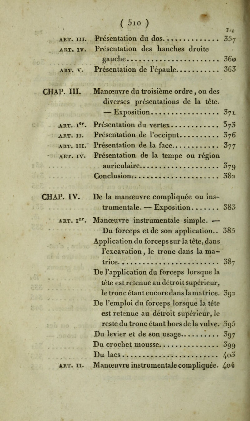 Pag art. m. Présentation du dos. . 35j art. iv. Présentation des hanches droite gauche 36© art. v. Présentation de l’épaule 363 CHAP. 111. Manœuvre du troisième ordre, ou des diverses présentations de la tête. — Exposition 371 art. Ier. Présentation du vertex 573 art. 11. Présentation de l’occiput 376 art. ni. Présentation de la face 377 art. iv. Présentation de la tempe ou région auriculaire 379 Conclusion^ 382 CHAP. IY. De la manœuvre compliquée ou ins- trumentale.— Exposition 383 art. Ier. Manœuvre instrumentale simple. -— Du forceps et de son application.. 385 Application du forceps sur la tête, dans l’excavation, le tronc dans la ma- trice. 387 De l’application du forceps lorsque la tête est retenue au détroit supérieur, le tronc étant encore dans la matrice. 392 De l’emploi du forceps lorsque la tête est retenue au détroit supérieur, le reste du tronc étant hors de la vulve. 3g5 Du levier et de son usage 397 Du crochet mousse 399 Du lacs 4°3 art. 11. Manœuvre instrumentale compliquée. 4°^