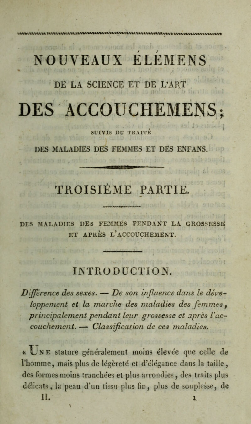 DE LA SCIENCE ET DE L’ART . l / - ■ I • DES ÀCCOUCHEMÈNS; t. ' I SUIVIS DU TRAITE DES MALADIES DES FEMMES ET DES ENFANS. TROISIÈME PARTIE. DES MALADIES DES FEMMES PENDANT LA GROSSESSE ET APRÈS l’accouchement. INTRODUCTION. Différence des sexes. — De son influence dans le déve- loppement et la marche des maladies des femmes^ principalement pendant leur grossesse et après Vac- couchement. — Classification de ces maladies. «Une stature généralement moins élevée que celle de l’homme, mais plus de légèreté et d’élégance dans la taille, des formes moins tranchées et plus arrondie.^, des traits plus délicats, la peau d'un tissu plus fin, plus de souplesse, de II. X