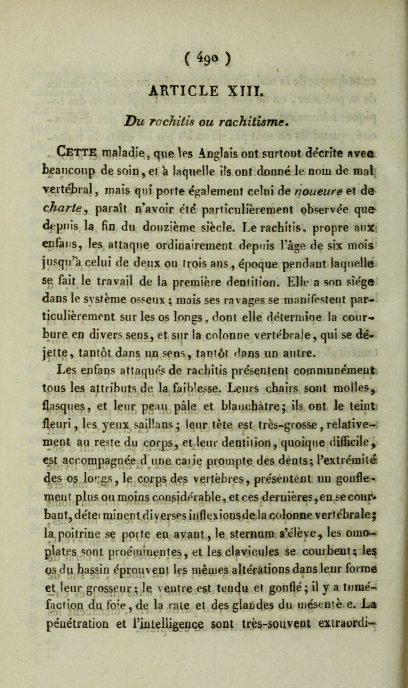 ( ^9» ) ARTICLE XIII. Du rachitis ou rachitisme* . Cette maladie, que Ws Auglaîs ont surtout décrite avee beaucoup de soin,et k laquelle ils.ont donné le nom de mal verte'bral, maïs qnî porte également celui de rioueure et de charte^ paraît n’avoîr e'té particulièrement observée que- depuis la. fin du douzième siècle. Le rachitis, propre aux* cpfaiis, les attaque ordinairement depuis l’âge de six mois' jusqu’à celui de deux ou trois ans, é|X>que pendant laquelle se fait le travail de la première dentition. Elle a son siège dans le système osseux ; mais ses ravages se manifestent par-, ticulièrement sur les os longs, dont elle de'termine la cour- bure, en divers sens, et sur la colonne verte'brale, qui se dé- jette, tantôt dans un sens, tantôt dans un autre. Les enfans altaque's de rachitis présentent communément tous les attributs de la.faibîesse. Leurs chairs sont molles, flasques, et leur peau pâle et blanchâtre; ils ont le teint fleuri, les yeux saiÜans ; leur tête est très-grosse, relative- ment au reste du corps, et leur dentition, quoique difficile, est accompagnée d une caiie prompte des.dents; l’extrémité 4es os longs, le corps des vertèbres, présentent un gonfle- ment plus ou moins considérable, et ces deruières,en.secour- baptjdétei minent diverses iiiflexionsde la.coldnne vertébrale; la poitrine se porte en avant., le sternum.s’élève, les omo- plates, sont proéminentes, et les clavicules.se. courbent; les os du bassin éprouvent les mêmes altérations dans leur forme et leur grosseur; le veutre est tericju et gonflé; il y a tumé- faction du foie, de la rate et des glandes du méseutè e. La pénétration et l’intelligence sont, très-souvent exiraordi-