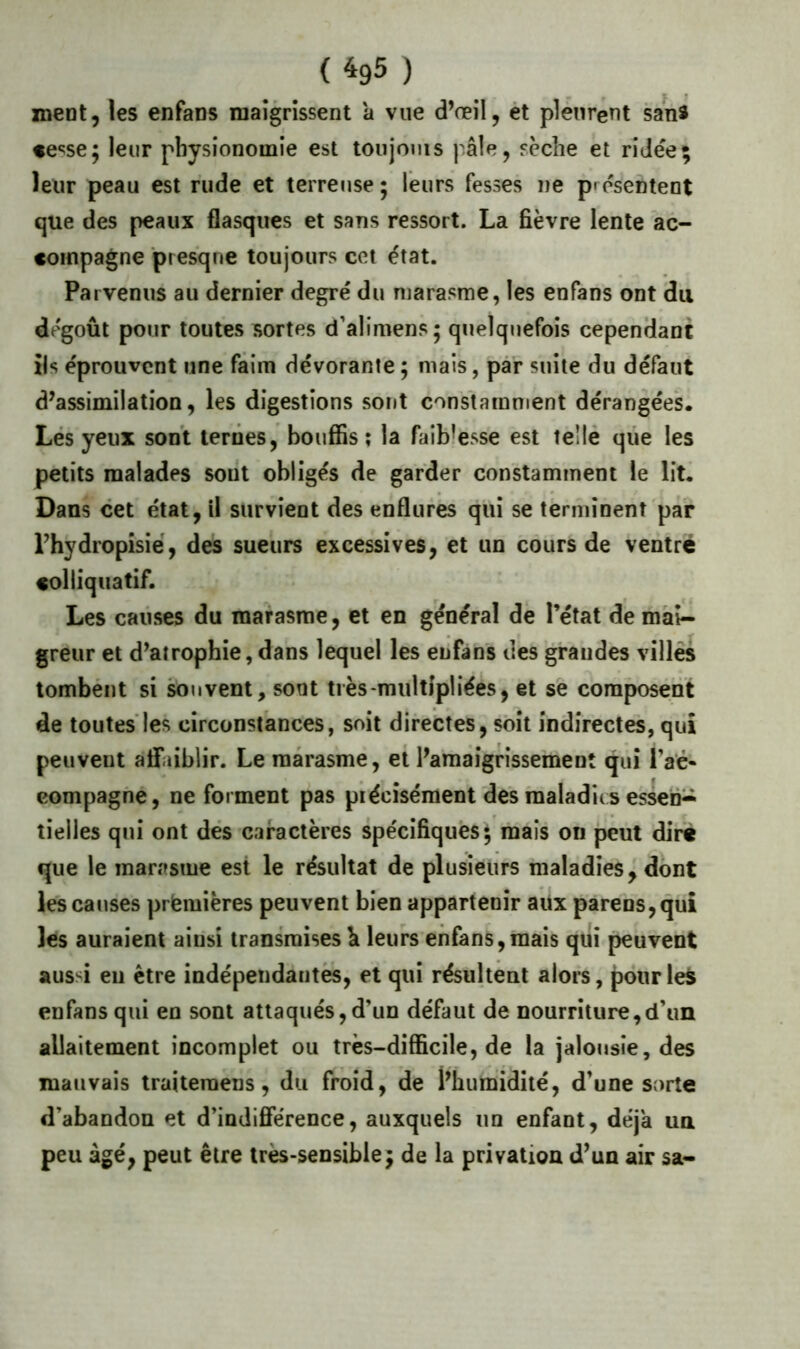 ( ^95 ) xneot, les enfans maigrissent a vue d’œil, ét plénreut sanî «e‘5se; leur physionomie est toujoms pâle, sèche et ridée; leur peau est rude et terreuse ; leurs fesses ne présentent que des peaux flasques et sans ressort. La fièvre lente ac- compagne ptesqne toujours cet état. Parvenus au dernier degré du marasme, les enfans ont du dégoût pour toutes sortes d’alimens; quelquefois cependant ils éprouvent une faim dévorante ; mais, par suite du défaut d’assimilation, les digestions sont constamment dérangées. Lés yeux sont leriies, bouffis; la faiblesse est teîlé que les petits malades sont obligés de garder constamment le lit. Dans cet état, il survient des enflures qui se terminent par Phydropisié, des sueurs excessives, et un cours de ventre colliquatif. Les causes du marasme, et en général de l’état de mai- greur et d’atrophie, dans lequel les enfans des grandes villés tombént si souvent, sont très-multipliées, et se composent de toutes'les circonstances, soit directes, soit indirectes, qui peuvent atfaiblir. Le marasme, et l’amaigrissement qui l’aé« compagne, ne forment pas piécîsément des maladies essen- tielles qui ont dés caractères spécifiques $ mais on j3cut dire que le marasme est le résultat de plusieurs maladies, dont les causes prfemières peuvent bien appartenir aüx parens,qui les auraient ainsi transmises h leurs enfans,mais qui peuvent aussi eu être indépendantes, et qui résultent alors, pôiirle^ enfans qui en sont attaqués, d’un défaut de nourriture,d’un allaitement incomplet ou très-difficile, de la jalousie, des mauvais traiteraens, du froid, de l’humidité, d’une sorte d’abandon et d’indlfîerence, auxquels un enfant, déjà un peu âgé, peut être très-sensible; de la privation d’un air sa-