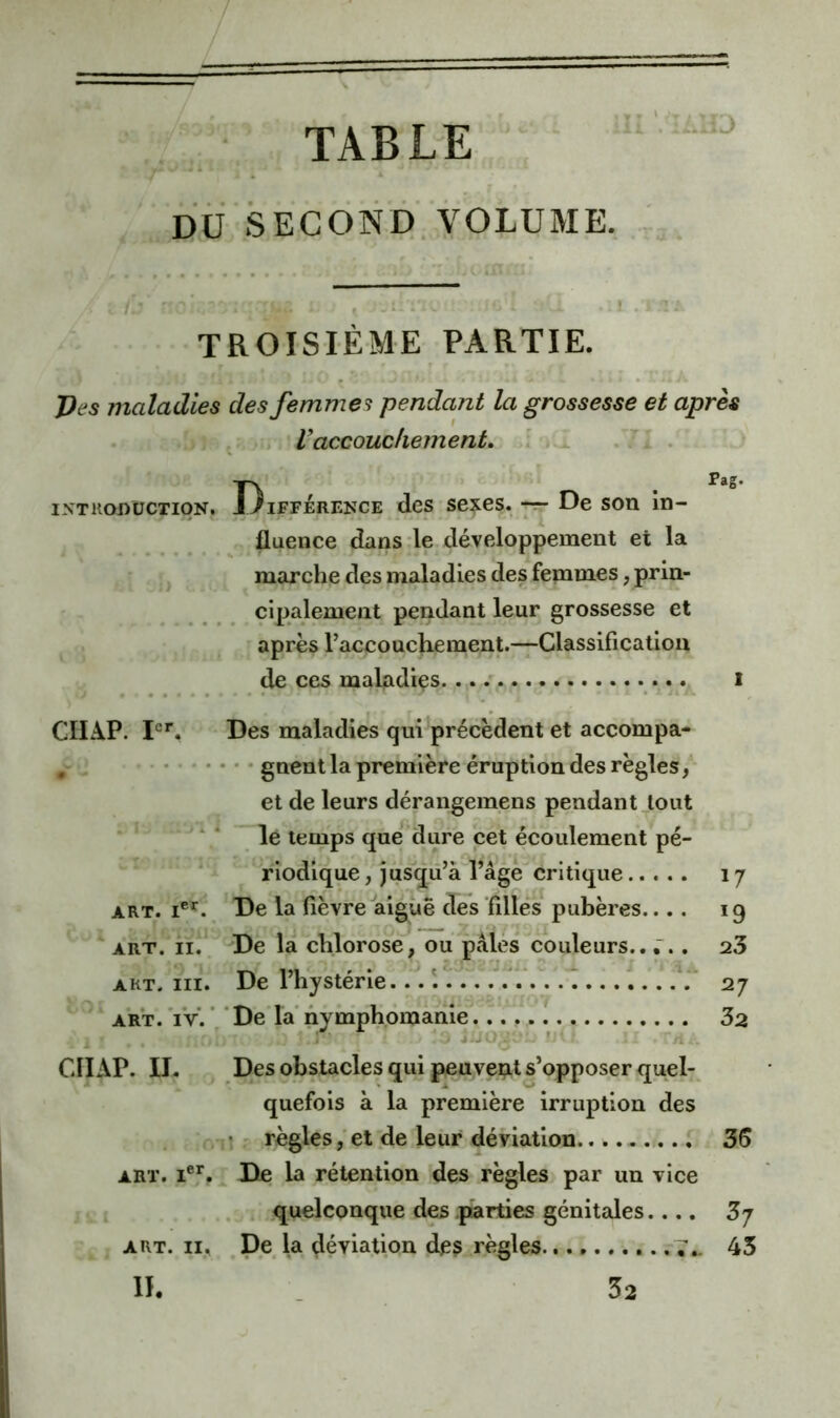 TABLE DU SECOND. VOLUME. TROISIÈME PARTIE. J)es maladies des femmes pendant la grossesse et après , Vaccouchement. ' * INTRODUCTION. GIIAP. I<=^ ART. ART. II. ART. III. ART. TV. I^ifférence des sexes, -r- De son in- fluence dans le développement et la marche des maladies des femmes, prin- cipalement pendant leur grossesse et - après Taccouchement.—Classification de ces maladies i Des maladies qui précèdent et accompa- • * • gnent la première éruption des règles y* et de leurs dérangemens pendant Jtout le temps que*'dure cet écoulement pé- riodique, jusqu’à l’âge critique 17 De la fièvre aiguë des flllés pubères.... 19 De la chlorose, ou pâles couleurs... 23 De l’hystérie... T.., 27 ‘ De‘ la’ nyniphoihahiè 32 CIIAP. II. Des obstacles qui peuvent s’opposer quel- quefois à la première irruption des >n! r. règles,'et de leur déviation 3S ART. I®*. De la rétention 'des règles par un vice . . «quelconque des .parties génitales.... 3j ART. II. De la déviation des règles. 7.. 43