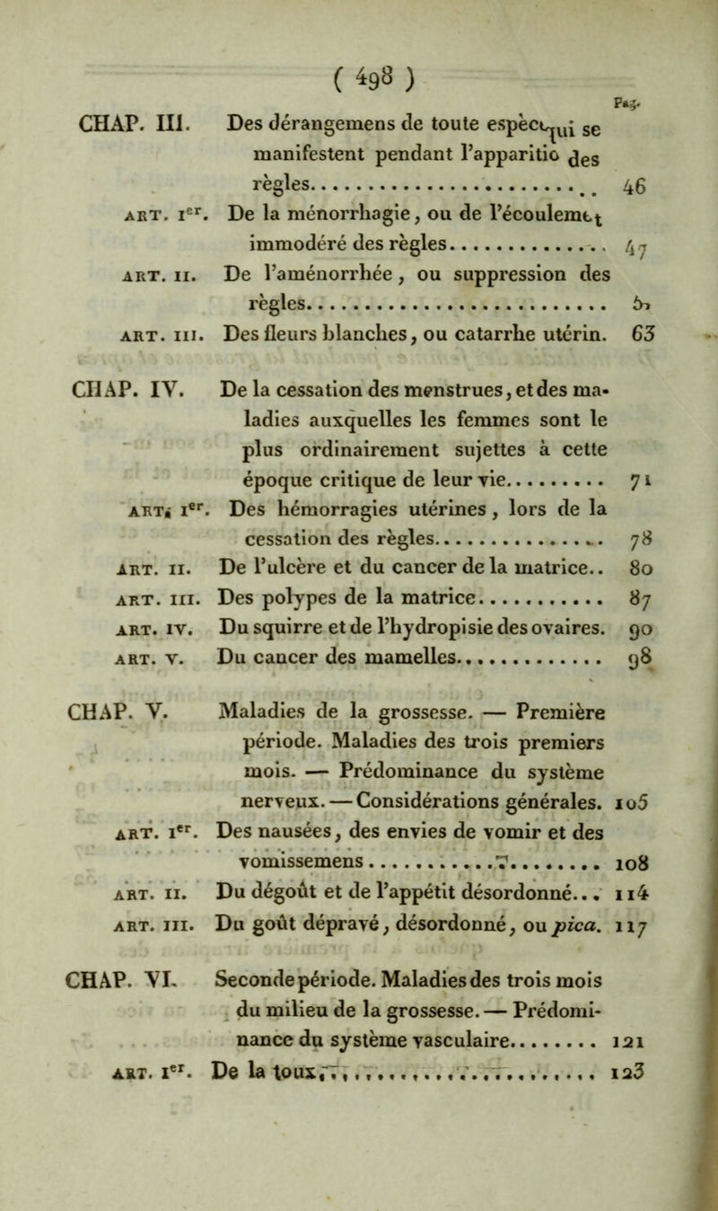 ( ^98 ) PM- Des déraiigemens de toute espect^^^ ge manifestent pendant l’apparltio ^gg règles _ 46 ART. i®*”. De la ménorrhagie, ou de Pécoulemtt immodéré des règles 4 ^ ART. II. De l’aménorrhée, ou suppression des règles 6^ ART. III. Des fleurs blanches, ou catarrhe utérin. 63 CHAP. IV. De la cessation des menstrues, et des ma- ladies auxquelles les femmes sont le ‘ plus ordinairement sujettes à cette - époque critique de leur vie 71 art* i®*. Des hémorragies utérines, lors de la i cèssation des règles 78 ART. II. De l’ulcère et du cancer de la matrice.. 80 ART. III. Des polypes de la matrice 87 ART. IV. Du squirre et de l’hydropisie des ovaires. 90 ART. V. Du cancer des mamelles 98 CHAP. y. Maladies de la grossesse. — Première J période. -Maladies des trois premiers ' mois. — Prédominance du système nerveux. — Considérations générales. 1 o5 art. !**■. Des nausées, des envies de vomir et des vomissemens T 108 ART. II. Du dégoût et de l’appétit désordonné.. • 114 ART. III. Du goût dépravé, désordonné, oupica. 11 j CHAP. VL Seconde période. Maladies des trois mois i du milieu de la grossesse. — Prédomi- .... - nance du système vasculaire 121 ART. i®^. De la toux,'TV,,,,. .. V. tt. , 123