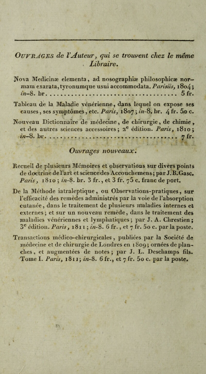 OUVRAGES de l’Auteur, qui se trouvent chez le même Libraire. Nova Medicinæ elementa, ad nosographiæ philosophie» nor— niam exarata,tyronumque usui accommodata. Parisiis, 1804 ; zn-%. br . 5 fr. Tableau de la Maladie vénérienne, dans lequel on expose ses causes, ses symptômes, etc. Paris, 1807 ; in-8. br. 4 fr* c. Nouveau Dictionnaire de médecine, de chirurgie, de chimie, et des autres sciences accessoires; 2e édition. Paris, 1810; in-8. br 7 fr. ' ' • v 5 fi JL Ouvrages nouveaux. Recueil de plusieurs Mémoires et observations sur divers points de doctrine de l’art et science des Accouchemens ; par J.B.Gasc. Paris, 1810 ; in-8. br. 3 fr., et 3 fr. 75 c. franc de port. De la Méthode iatraleptique, ou Observations-pratiques, sur l’efficacité des remèdes administrés par la voie de l’absorption cutanée, dans le traitement de plusieurs maladies internes et externes; et sur un nouveau remède, dans le traitement des maladies vénériennes et lymphatiques ; par J. A. Clirestien ; 3e édition. Paris, 1811; in-8. 6 fr., et 7 fr. 5o c. par la poste. Transactions médico-chirurgicales , publiées par la Société de médecine et de chirurgie de Londres en 1809 ; ornées de plan- ches , et augmentées de notes ; par J. L. Deschamps fils. Tome I. Paris, 1811 ; in-8. 6 fr., et 7 fr. 5o c. par la poste. 4