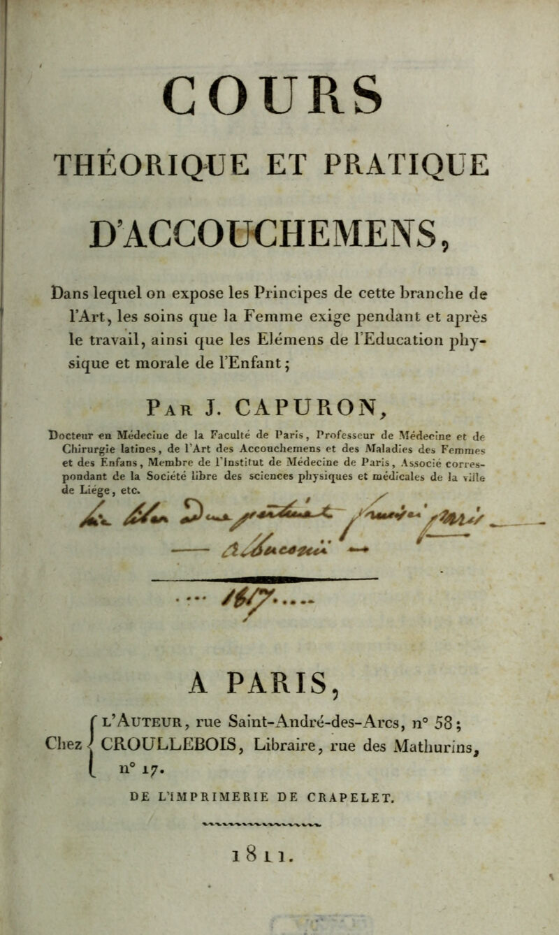 THÉORIQUE ET PRATIQUE D’ACCOUCHEMENS, Dans lequel on expose les Principes de cette branche de l’Art, les soins que la Femme exige pendant et après le travail, ainsi que les Elémens de l’Education phy- sique et morale de l’Enfant ; Par J. CAPURON, Docteur en Médeciue de la Faculté de Paris, Professeur de Médecine et de Chirurgie latines, de l’Art des Acconchernens et des Maladies des Femmes et des F.nfans, Membre de l'institut de Médecine de Paris, Associé corres- pondant de la Société libre des sciences physiques et médicales de la ville de Liège, etc. cl+4  A PARIS, f l’Auteur, rue Saint-André-des-Arcs, n° 58; Chez J CROULLEBOIS, Libraire, rue des Mathurins, [ n° 17. DE L’IMPRIMERIE DE CRAPELET. . /y 1811.