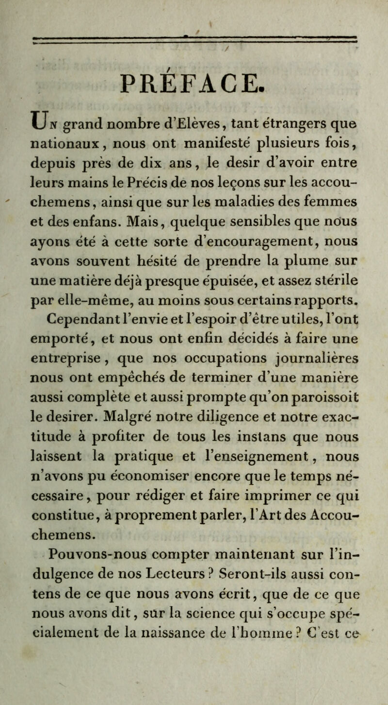 PREFACE. Un grand nombre d’Elèves, tant étrangers que nationaux, nous ont manifesté plusieurs fois, depuis près de dix ans, le désir d’avoir entre leurs mains le Précis de nos leçons sur les accou- chemens, ainsi que sur les maladies des femmes et des enfans. Mais, quelque sensibles que nous ayons été à cette sorte d’encouragement, nous avons souvent hésité de prendre la plume sur une matière déjà presque épuisée, et assez stérile par elle-même, au moins sous certains rapports. Cependant l’envie et l’espoir d’être utiles, l’ont emporté, et nous ont enfin décidés à faire une entreprise, que nos occupations journalières nous ont empêchés de terminer d’une manière aussi complète et aussi prompte qu’on paroissoit le desirer. Malgré notre diligence et notre exac- titude à profiter de tous les instans que nous laissent la pratique et l’enseignement, nous n’avons pu économiser encore que le temps né- cessaire , pour rédiger et faire imprimer ce qui constitue, à proprement parler, l’Art des Accou- cheinens. Pouvons-nous compter maintenant sur l’in- dulgence de nos Lecteurs ? Seront-ils aussi con- tens de ce que nous avons écrit, que de ce que nous avons dit, sur la science qui s’occupe spé- cialement de la naissance de l’homme ? C’est ce