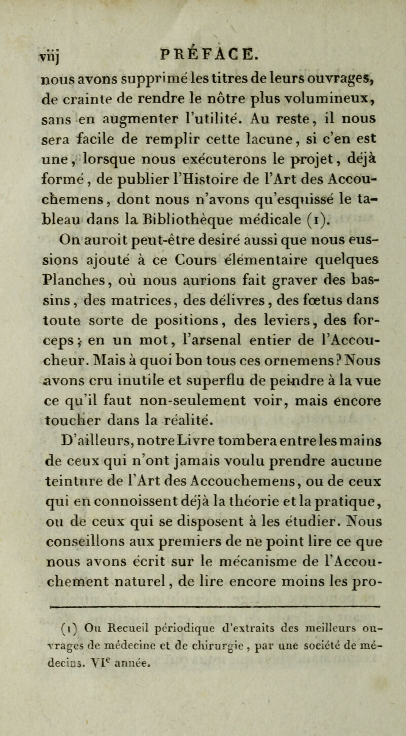 nous avons supprimé les titres de leurs ouvrages, de crainte de rendre le nôtre plus volumineux, sans en augmenter l’utilité. Au reste, il nous sera facile de remplir cette lacune, si c’en est une, lorsque nous exécuterons le projet, déjà formé, de publier l’Histoire de l’Art des Accou- chemens, dont nous n’avons qu’esquissé le ta- bleau dans la Bibliothèque médicale (i). On auroit peut-être désiré aussi que nous eus- sions ajouté à ce Cours élémentaire quelques Planches, où nous aurions fait graver des bas- sins , des matrices, des délivres, des foetus dans toute sorte de positions, des leviers, des for- ceps;* en un mot, l’arsenal entier de l’Accou- cheur. Mais à quoi bon tous ces ornemens?Nous .avons cru inutile et superflu de peindre à la vue ce qu’il faut non-seulement voir, mais encore toucher dans la réalité. D’ailleurs, notre Livre tombera entre les mains de ceux qui n’ont jamais voulu prendre aucune teinture de l’Art des Accouchemens, ou de ceux qui en connoissent déjà la théorie et la pratique, ou de ceux qui se disposent à les étudier. Nous conseillons aux premiers de ne point lire ce que nous avons écrit sur le mécanisme de l’Accou- chement naturel, de lire encore moins les pro- (i) Ou Recueil périodique d’extraits des meilleurs ou- vrages de médecine et de chirurgie , par une société de mé- decins. VIe année.