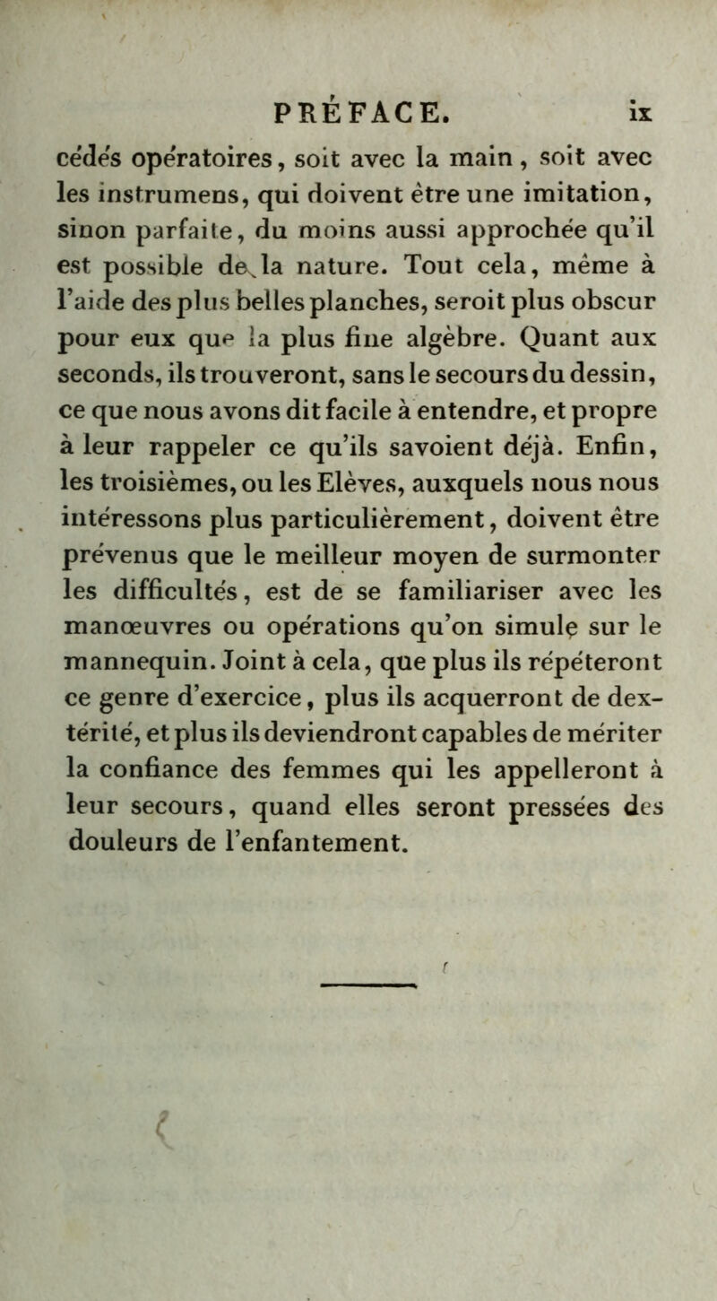 cèdes opératoires, soit avec la main, soit avec les instrumens, qui doivent être une imitation, sinon parfaite, du moins aussi approchée qu’il est possible déjà nature. Tout cela, meme à l’aide des plus belles planches, seroit plus obscur pour eux qu^ la plus fine algèbre. Quant aux seconds, ils trouveront, sans le secours du dessin, ce que nous avons dit facile à entendre, et propre à leur rappeler ce qu’ils savoient déjà. Enfin, les troisièmes, ou les Elèves, auxquels nous nous intéressons plus particulièrement, doivent être prévenus que le meilleur moyen de surmonter les difficultés, est de se familiariser avec les manœuvres ou opérations qu’on simulç sur le mannequin. Joint à cela, que plus ils répéteront ce genre d’exercice, plus ils acquerront de dex- térité, et plus ils deviendront capables de mériter la confiance des femmes qui les appelleront à leur secours, quand elles seront pressées des douleurs de l’enfantement.