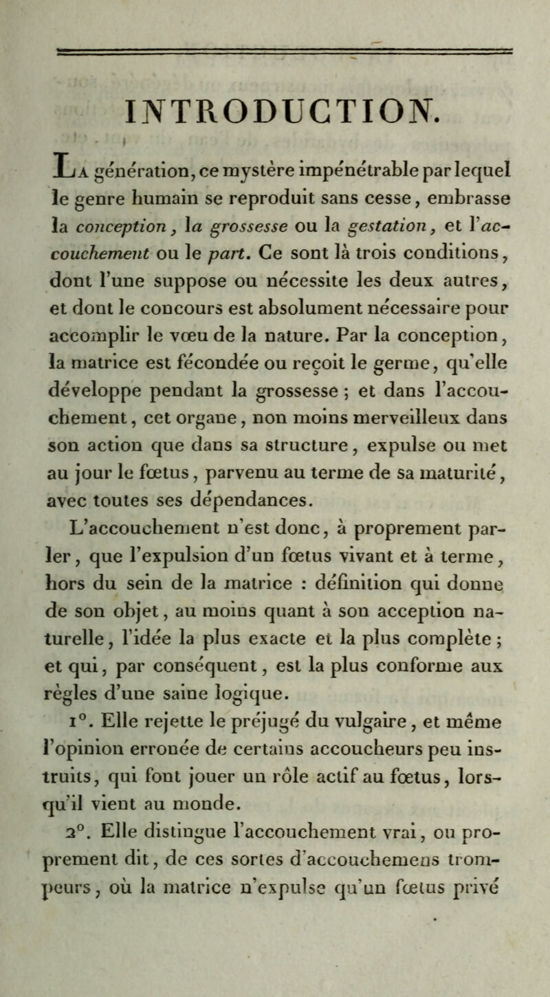 INTRODUCTION. ’ 1 ■ - » La génération, ce mystère impénétrable par lequel le genre humain se reproduit sans cesse, embrasse la conception, 1 a grossesse ou la gestation, et J’æc- couchement ou le part. Ce sont là trois conditions, dont l’une suppose ou nécessite les deux autres, et dont le concours est absolument nécessaire pour accomplir le vœu de la nature. Par la conception, la matrice est fécondée ou reçoit le germe, qu’elle développe pendant la grossesse ; et dans l’accou- chement , cet organe, non moins merveilleux dans son action que dans sa structure, expulse ou met au jour le fœtus, parvenu au terme de sa maturité, avec toutes ses dépendances. L’accouchement n’est donc, à proprement par- ler , que l’expulsion d’un fœtus vivant et à terme, hors du sein de la matrice : définition qui donne de son objet, au moins quant à son acception na- turelle, l’idée la plus exacte et la plus complète ; et qui, par conséquent, est la plus conforme aux règles d’une saine logique. i°. Elle rejette le préjugé du vulgaire, et même l’opinion erronée de certains accoucheurs peu ins- truits, qui font jouer un rôle actif au fœtus, lors- qu’il vient au monde. 2°. Elle distingue l’accouchement vrai, ou pro- prement dit, de ces sortes d’accouchemens trom- peurs, où la matrice n’expulse qu’un fœtus privé