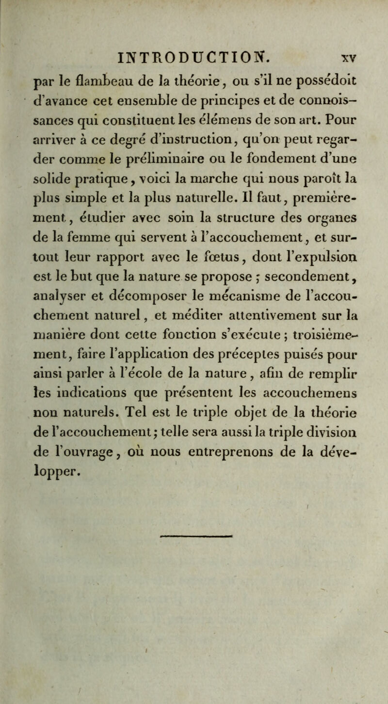 par le flambeau de la théorie, ou s’il ne possédoit d’avance cet ensemble de principes et de connois- sances qui constituent les élémens de son art. Pour arriver à ce degré d’instruction, qu’on peut regar- der comme le préliminaire ou le fondement d’une solide pratique, voici la marche qui nous paroît la plus simple et la plus naturelle. Il faut, première- ment, étudier avec soin la structure des organes de la femme qui servent à l’accouchement, et sur- tout leur rapport avec le fœtus, dont l’expulsion est le but que la nature se propose ; secondement, analyser et décomposer le mécanisme de l’accou- chement naturel, et méditer attentivement sur la manière dont cette fonction s’exécute ; troisième- ment, faire l’application des préceptes puisés pour ainsi parler à l’école de la nature, afin de remplir les indications que présentent les accouchemens non naturels. Tel est le triple objet de la théorie de l’accouchement ; telle sera aussi la triple division de l’ouvrage, où nous entreprenons de la déve- lopper. i