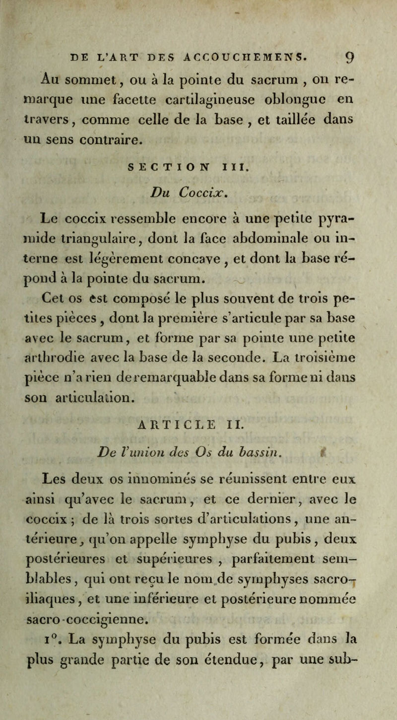0 y I Au sommet, ou à la pointe du sacrum , on re- marque une facette cartilagineuse oblonguc en travers, comme celle de la base , et taillée dans un sens contraire. SECTION III. Du Coccix. Le coccix ressemble encore à une petite pyra- mide triangulaire, dont la face abdominale ou in- terne est légèrement concave , et dont la base ré- pond à la pointe du sacrum. Cet os est composé le plus souvent de trois pe- tites pièces , dont la première s’articule par sa base avec le sacrum, et forme par sa pointe une petite arthrodie avec la base de la seconde. La troisième pièce n’a rien de remarquable dans sa forme ni dans sou articulation. i ARTICLE IL De Vunion des Os du bassin. Les deux os innommés se réunissent entre eux ainsi qu’avec le sacrum, et ce dernier, avec le coccix ; de là trois sortes d’articulations, une an- térieure qu’on appelle symphyse du pubis, deux postérieures et supérieures , parfaitement sem- blables , qui ont reçu le nom de symphyses sacro-r iliaques, et une inférieure et postérieure nommée sacro -coccigienne. i°. La symphyse du pubis est formée dans la plus grande partie de son étendue, par une sub-