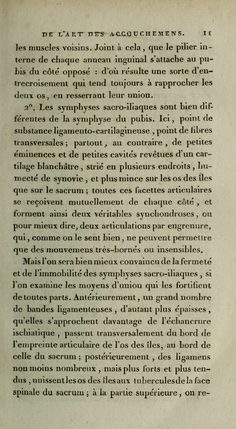 les muscles voisins. Joint à cela , que le pilier in- terne de chaque anneau inguinal s’attache au pu- bis du côté opposé : d’où résulte une sorte d’en- trecroisement qui tend toujours à rapprocher les deux os, en resserrant leur union. 2°. Les symphyses sacro-iliaques sont bien dif- férentes de la symphyse du pubis. Ici, point de substance ligamento-cartilagineuse , point de libres transversales; partout, au contraire, de petites éminences et de petites cavités revêtues d’un car- tilage blanchâtre , strié en plusieurs endroits, hu- mecté de synovie , et plus mince sur les os des îles que sur le sacrum ; toutes ces facettes articulaires se reçoivent mutuellement de chaque côté , et forment ainsi deux véritables synchondroses, ou pour mieux dire, deux articulations par engrenure, qui, comme on le sent bien, ne peuvent permettre que des mouvemeus très-bornés ou insensibles. Mais l’on sera bien mieux convaincu de la fermeté et de l’immobilité des symphyses sacro-iliaques , si l’on examine les moyens d’union qui les fortifient de toutes parts. Antérieurement, un grand nombre de bandes ligamenteuses , d’autant plus épaisses, qu’elles s’approchent davantage de l’échancrure isehiatique , passent transversalement du bord de l’empreinte articulaire de l’os des îles, au bord de celle du sacrum ; postérieurement , des ligamens non moins nombreux , mais plus forts et plus ten- dus , unissentlesos des îles aux tuberculesdela face spinale du sacrum ; à la partie supérieure, on re-