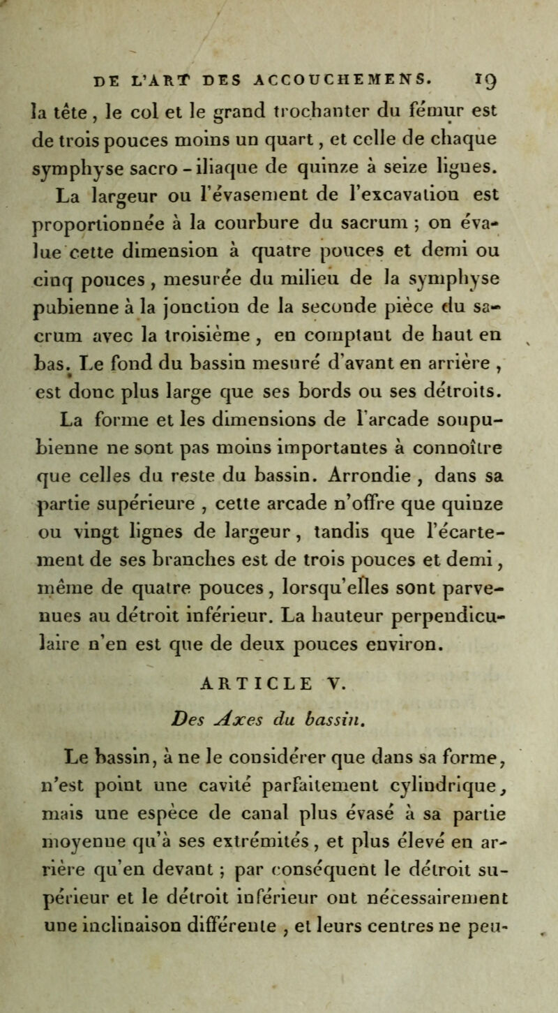 la tête, le col et le grand trochanter du fémur est de trois pouces moins un quart, et celle de chaque symphyse sacro - iliaque de quinze à seize ligues. La largeur ou l’évasement de l’excavation est proportionnée à la courbure du sacrum ; on éva- lue cette dimension à quatre pouces et demi ou cinq pouces , mesurée du milieu de la symphyse pubienne à la jonction de la seconde pièce du sa- crum avec la troisième , en comptant de haut en bas. Le fond du bassin mesuré d’avant en arrière , est donc plus large que ses bords ou ses détroits. La forme et les dimensions de l’arcade soupu- bienne ne sont pas moins importantes à connoîlre que celles du reste du bassin. Arrondie , dans sa partie supérieure , cette arcade n’offre que quiuze ou vingt lignes de largeur, tandis que l’écarte- ment de ses branches est de trois pouces et demi, même de quatre pouces, lorsqu’elles sont parve- nues au détroit inférieur. La hauteur perpendicu- laire n’en est que de deux pouces environ. ARTICLE V. Des Axes du bassin. Le bassin, à ne le considérer que dans sa forme, n’est point une cavité parfaitement cylindrique, mais une espèce de canal plus évasé à sa partie moyenne qu’à ses extrémités, et plus élevé en ar- rière qu’en devant ; par conséquent le détroit su- périeur et le détroit inférieur ont nécessairement une inclinaison différente , et leurs centres ne peu-