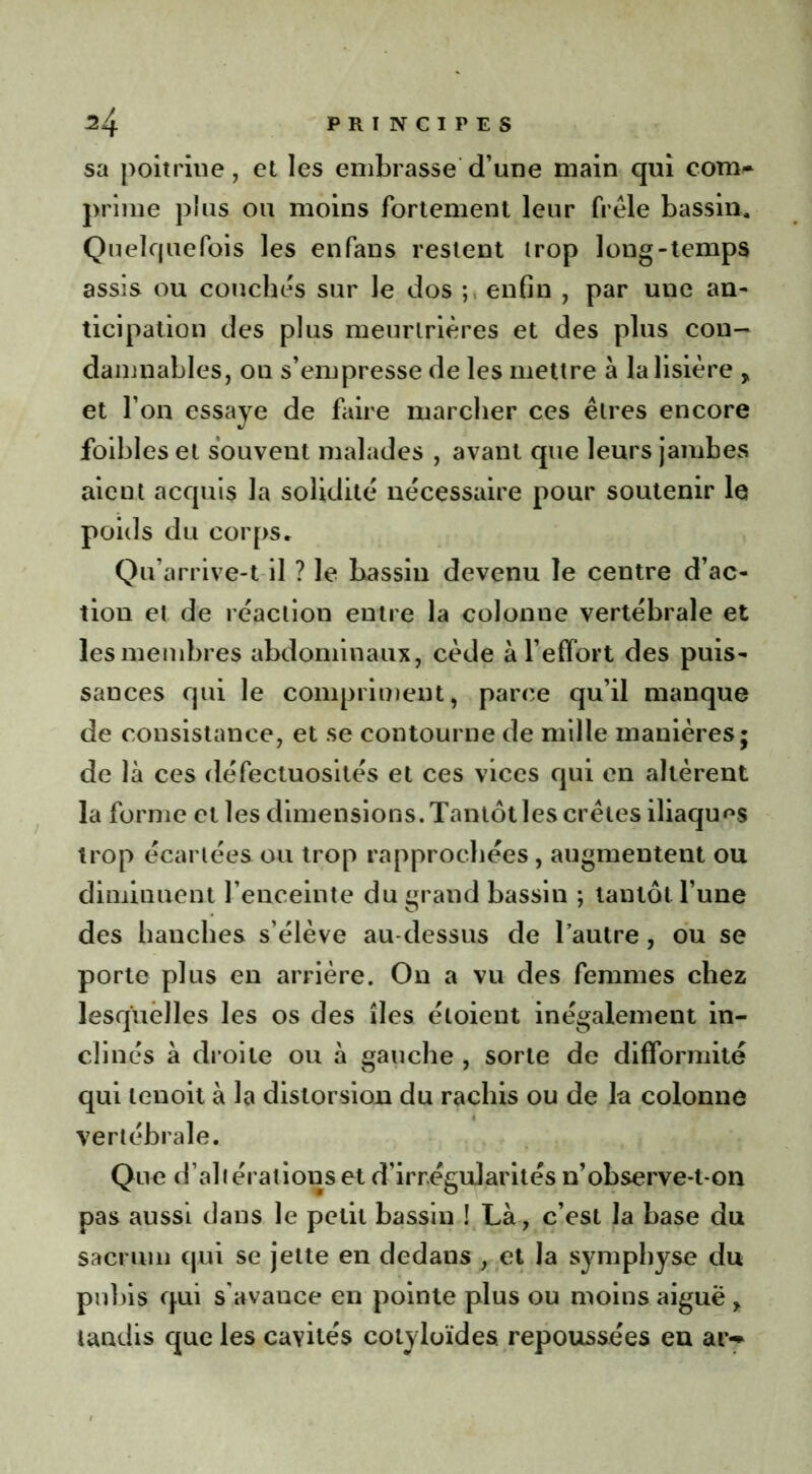 sa poitrine, et les embrasse d’une main qui com- prime pins ou moins fortement leur frêle bassin. Quelquefois les enfans restent trop long-temps assis ou couchés sur le dos enfin , par une an- ticipation des plus meurtrières et des plus con- damnables, ou s’empresse de les mettre à la lisière > et l’on essaye de faire marcher ces êtres encore foibles et souvent malades , avant que leurs jambes aient acquis la solidité nécessaire pour soutenir le poids du corps. Qu’arrive-t il ? le bassin devenu le centre d’ac- tion et de réaction entre la colonne vertébrale et les membres abdominaux, cède à l’effort des puis- sances qui le compriment, parce qu’il manque de consistance, et se contourne de mille manières; de là ces défectuosités et ces vices qui en altèrent la forme et les dimensions. Tantôt les crêtes iliaques trop écartées ou trop rapprochées , augmentent ou diminuent l’enceinte du grand bassin ; tantôt l’une des hanches s’élève au-dessus de l’autre, ou se porte plus en arrière. On a vu des femmes chez lesquelles les os des îles étoient inégalement in- clinés à droite ou à gauche , sorte de difformité qui lenoit à la distorsion du rachis ou de la colonne vertébrale. Que d’altérations et d’irrégularités n’observe-t-on pas aussi dans le petit bassin ! Là, c’est la base du sacrum qui se jette en dedans , et la symphyse du pubis qui s'avance en pointe plus ou moins aiguë , tandis que les cavités cotyloïdes repoussées en ar-»