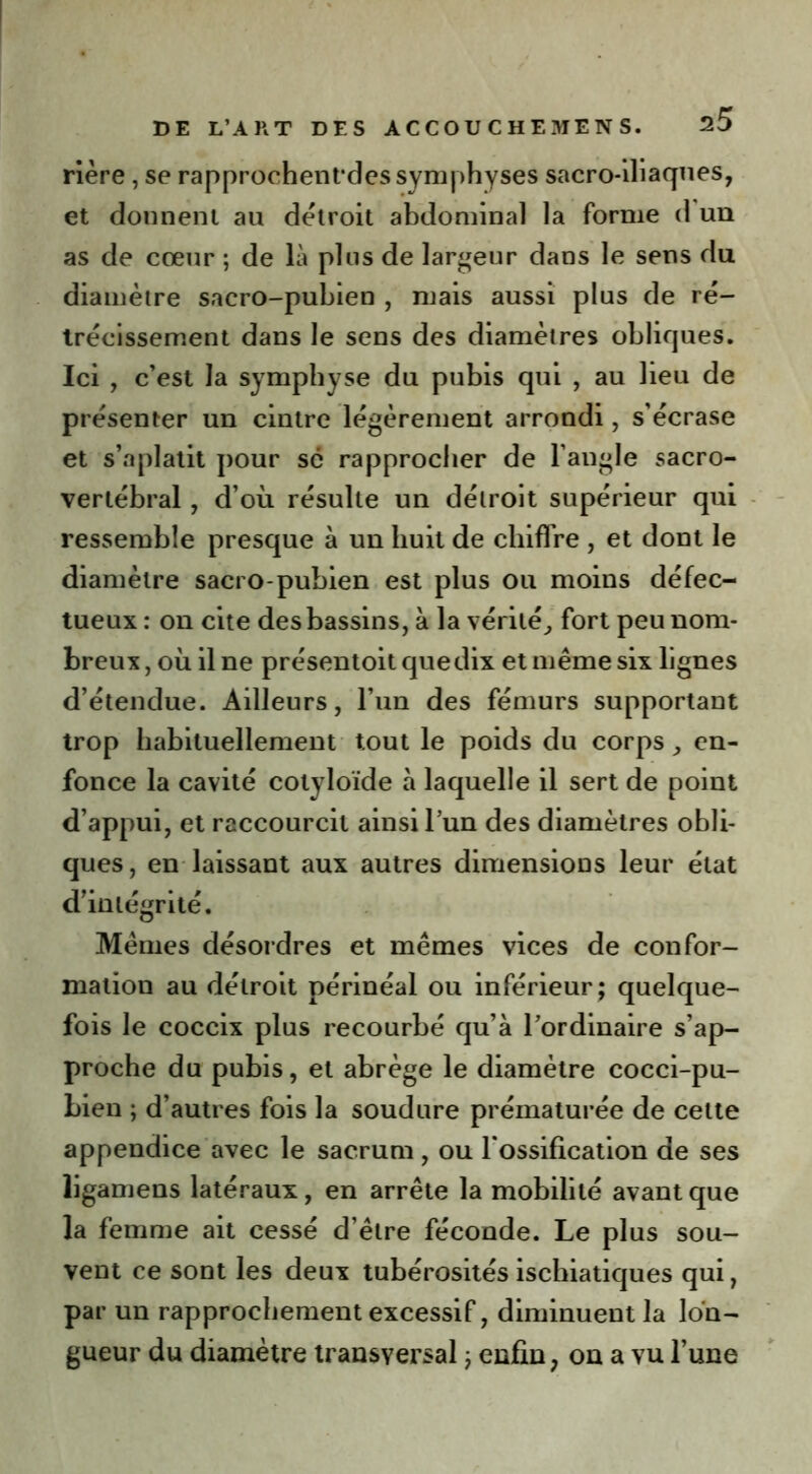 rière , se rapprochentdes symphyses sacro-iliaques, et donnent au détroit abdominal la forme d un as de cœur ; de là plus de largeur dans le sens du diamètre sacro-pubien , mais aussi plus de ré- trécissement dans le sens des diamètres obliques. Ici , c’est la symphyse du pubis qui , au lieu de présenter un cintre légèrement arrondi, s’écrase et s’aplatit pour se rapprocher de l’angle sacro- vertébral , d’où résulte un détroit supérieur qui ressemble presque à un huit de chiffre , et dont le diamètre sacro-pubien est plus ou moins défec- tueux : on cite des bassins, à la vérité, fort peu nom- breux , où il ne présentoit que dix et même six lignes d’étendue. Ailleurs, l’im des fémurs supportant trop habituellement tout le poids du corps, en- fonce la cavité cotyloïde à laquelle il sert de point d’appui, et raccourcit ainsi l’un des diamètres obli- ques, en laissant aux autres dimensions leur état d’intégrité. Mêmes désordres et mêmes vices de confor- mation au détroit périnéal ou inférieur; quelque- fois le coccix plus recourbé qu’à l’ordinaire s’ap- proche du pubis, et abrège le diamètre cocci-pu- Lien ; d’autres fois la soudure prématurée de cette appendice avec le sacrum, ou l’ossification de ses ligamens latéraux, en arrête la mobilité avant que la femme ait cessé d’être féconde. Le plus sou- vent ce sont les deux tubérosités ischiatiques qui, par un rapprochement excessif, diminuent la lon- gueur du diamètre transversal ; enfin, on a vu l’une