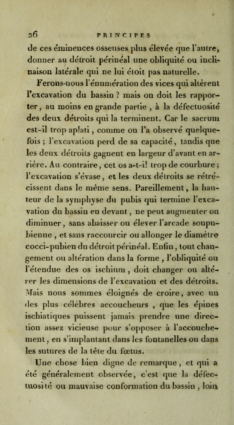 de ces éminences osseuses plus élevée que l’autre, donner au détroit périnéal une obliquité ou incli- naison latérale qui ne lui étoit pas naturelle. Ferons-nous l’énumération des vices qui altèrent l’excavation du bassin ? mais on doit les rappor- ter, au moins en grande partie , à la défectuosité des deux détroits qui la terminent. Car le sacrum est-il trop aplati, comme on Ta observé quelque- fois ; l’excavation perd de sa capacité, tandis que les deux détroits gagnent en largeur d’avant en ar- rière. Au contraire, cet os a-t-il trop de courbure ; l’excavation s’évase, et les deux détroits se rétré- cissent dans le meme sens. Pareillement, la hau- teur de la symphyse du pubis qui termine l’exca- vation du bassin en devant, ne peut augmenter ou diminuer, sans abaisser ou élever l’arcade soupu- bienne , et sans raccourcir ou allonger le diamètre cocci-pubien du détroit périnéal. Enfin, tout chan- gement ou altération dans la forme , l’obliquité ou l’étendue des os ischium , doit changer ou alté- rer les dimensions de l’excavation et des détroits. Mais nous sommes éloignés de croire, avec un des plus célèbres accoucheurs , que les épines ischiatiques puissent jamais prendre une direc- tion assez vicieuse pour s’opposer à l’accouche- ment , en s’implantant dans les fontanelles ou dans les sutures de la tète du fœtus. Une chose bien digne de remarque , et qui a été généralement observée, c’est que la défec- tuosité ou mauvaise conformation du bassin , loan