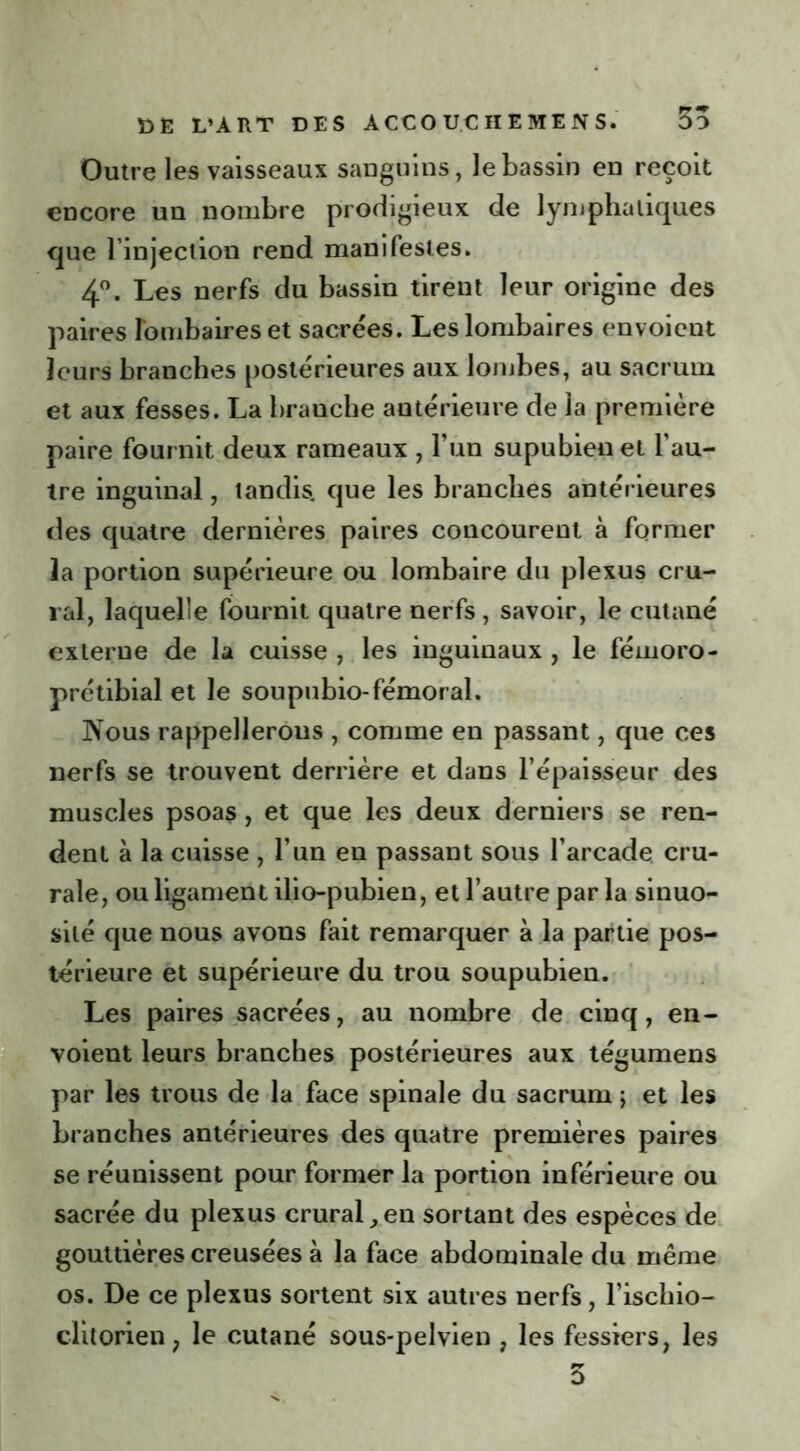 Outre les vaisseaux sanguins, le bassin en reçoit encore un nombre prodigieux de lymphatiques que l’injection rend manifestes. 4°. Les nerfs du bassin tirent leur origine des paires lombaires et sacrées. Les lombaires envoient leurs branches postérieures aux lombes, au sacrum et aux fesses. La branche antérieure de la première paire fournit deux rameaux , l’un supubienet l’au- tre inguinal, tandis, que les branches antérieures des quatre dernières paires concourent à former la portion supérieure ou lombaire du plexus cru- ral, laquelle fournit quatre nerfs, savoir, le cutané externe de la cuisse , les inguinaux , le férnoro- prétibial et le soupubio-fémoral. Nous rappellerons , comme en passant, que ces nerfs se trouvent derrière et dans l’épaisseur des muscles psoas, et que les deux derniers se ren- dent à la cuisse , l’un en passant sous l’arcade cru- rale, ou ligament ilio-pubien, et l’autre par la sinuo- sité que nous avons fait remarquer à la partie pos- térieure et supérieure du trou soupubien. Les paires sacrées, au nombre de cinq, en- voient leurs branches postérieures aux tégumens par les trous de la face spinale du sacrum; et les branches antérieures des quatre premières paires se réunissent pour former la portion inférieure ou sacrée du plexus crural,en sortant des espèces de gouttières creusées à la face abdominale du même os. De ce plexus sortent six autres nerfs, l’ischio- ciitorien, le cutané sous-pelvien 7 les fessiers, les 5