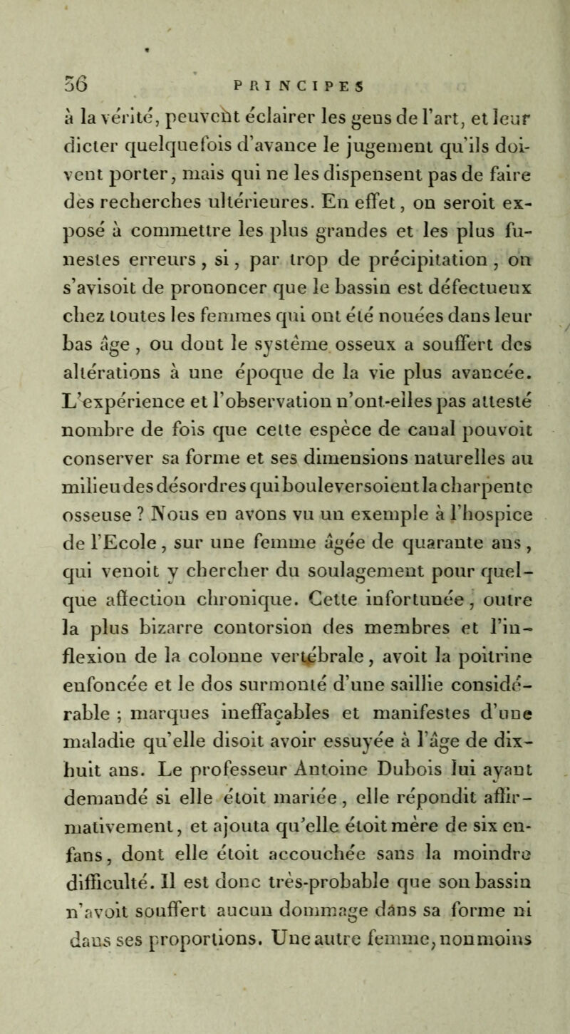 à la vérité, peuvcht éclairer les gens de l’art, et leur dicter quelquefois d’avance le jugement qu’ils doi- vent porter, mais qui ne les dispensent pas de faire des recherches ultérieures. En effet, on seroit ex- posé à commettre les plus grandes et les plus fu- nestes erreurs, si, par trop de précipitation , on s’avisoit de prononcer que le bassin est défectueux chez toutes les femmes qui ont été nouées dans leur bas âge , ou dont le système osseux a souffert des altérations à une époque de la vie plus avancée. L’expérience et l’observation n’ont-elles pas attesté nombre de fois que cette espèce de canal pouvoit conserver sa forme et ses dimensions naturelles au milieu des désordres quibouleversoient la charpente osseuse ? Nous en avons vu un exemple à l’hospice de l’Ecole, sur une femme âgée de quarante ans, qui venoit y chercher du soulagement pour quel- que affection chronique. Cette infortunée, outre la plus bizarre contorsion des membres et l’in- flexion de la colonne vertébrale, avoit la poitrine enfoncée et le dos surmonté d’une saillie considé- rable ; marques ineffaçables et manifestes d’une maladie qu’elle disoit avoir essuyée a l’âge de dix- huit ans. Le professeur Antoine Dubois lui ayant demandé si elle étoit mariée, elle répondit affir- mativement, et ajouta qu’elle étoit mère de six en- fans, dont elle étoit accouchée sans la moindre difficulté. Il est donc très-probable que son bassin n’avoit souffert aucun dommage dans sa forme ni dans ses proportions. Une autre femme, non moins