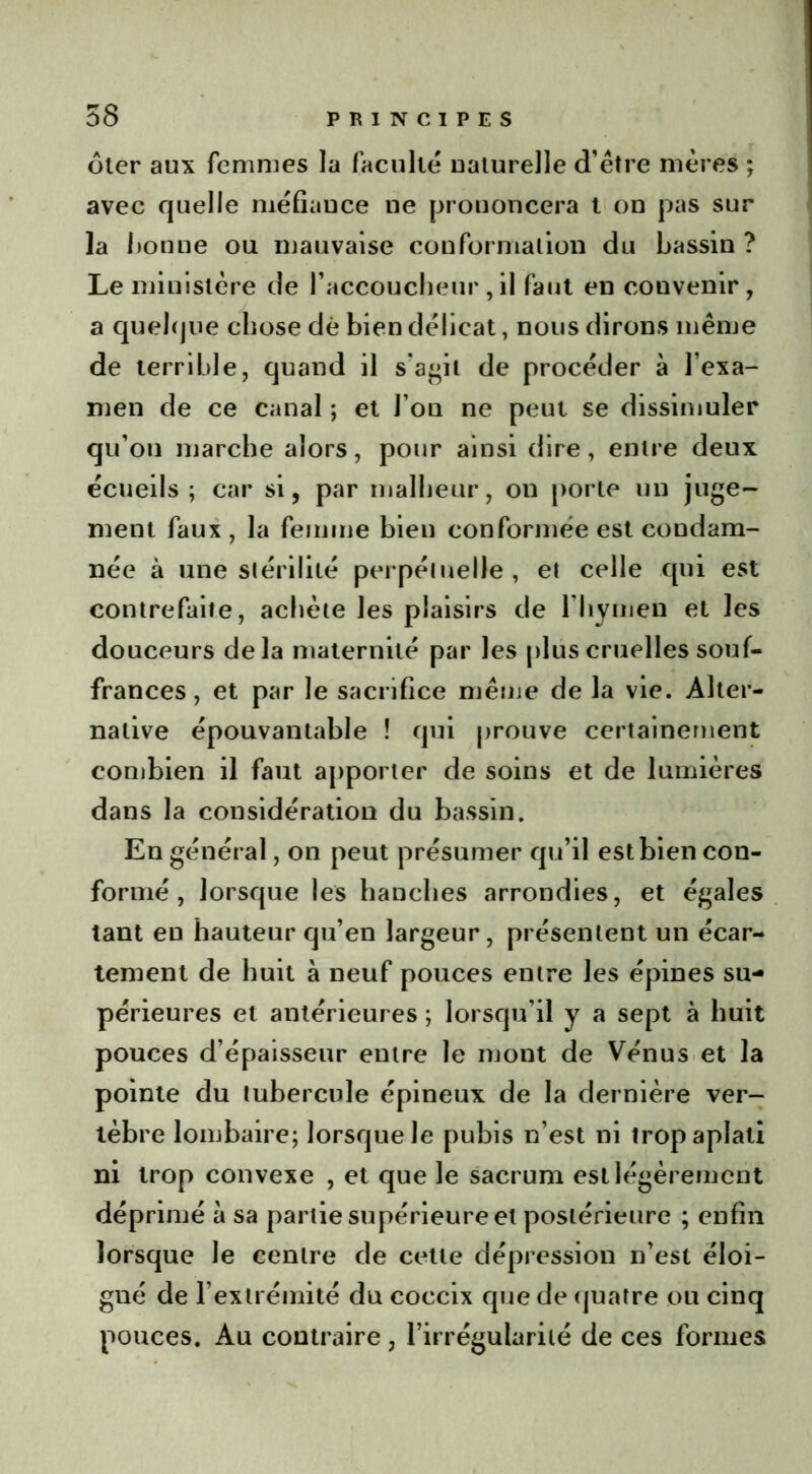 ôter aux femmes la faculté naturelle d’être mères ; avec quelle méfiance ne prononcera t on pas sur la lionne ou mauvaise conformation du bassin ? Le ministère de l’accoucheur , il faut en convenir , a quelque chose dé bien délicat, nous dirons même de terrible, quand il s’agit de procéder à l’exa- men de ce canal ; et l’on ne peut se dissimuler qu’on marche alors, pour ainsi dire, entre deux écueils ; car si, par malheur, on porte un juge- ment faux , la femme bien conformée est condam- née à une stérilité perpétuelle, et celle qui est contrefaite, achète les plaisirs de lliymen et les douceurs delà maternité par les plus cruelles souf- frances, et par le sacrifice même de la vie. Alter- native épouvantable ! qui prouve certainement combien il faut apporter de soins et de lumières dans la considération du bassin. En général, on peut présumer qu’il est bien con- formé , lorsque les hanches arrondies, et égales tant eu hauteur qu’en largeur, présentent un écar- tement de huit à neuf pouces entre les épines su- périeures et antérieures ; lorsqu'il y a sept à huit pouces d’épaisseur entre le mont de Vénus et la pointe du tubercule épineux de la dernière ver- tèbre lombaire; lorsque le pubis n’est ni trop aplati ni trop convexe , et que le sacrum est légèrement déprimé à sa partie supérieure et postérieure ; enfin lorsque le centre de cette dépression n’est éloi- gné de l’extrémité du coccix que de quatre ou cinq pouces. Au contraire, l’irrégularité de ces formes