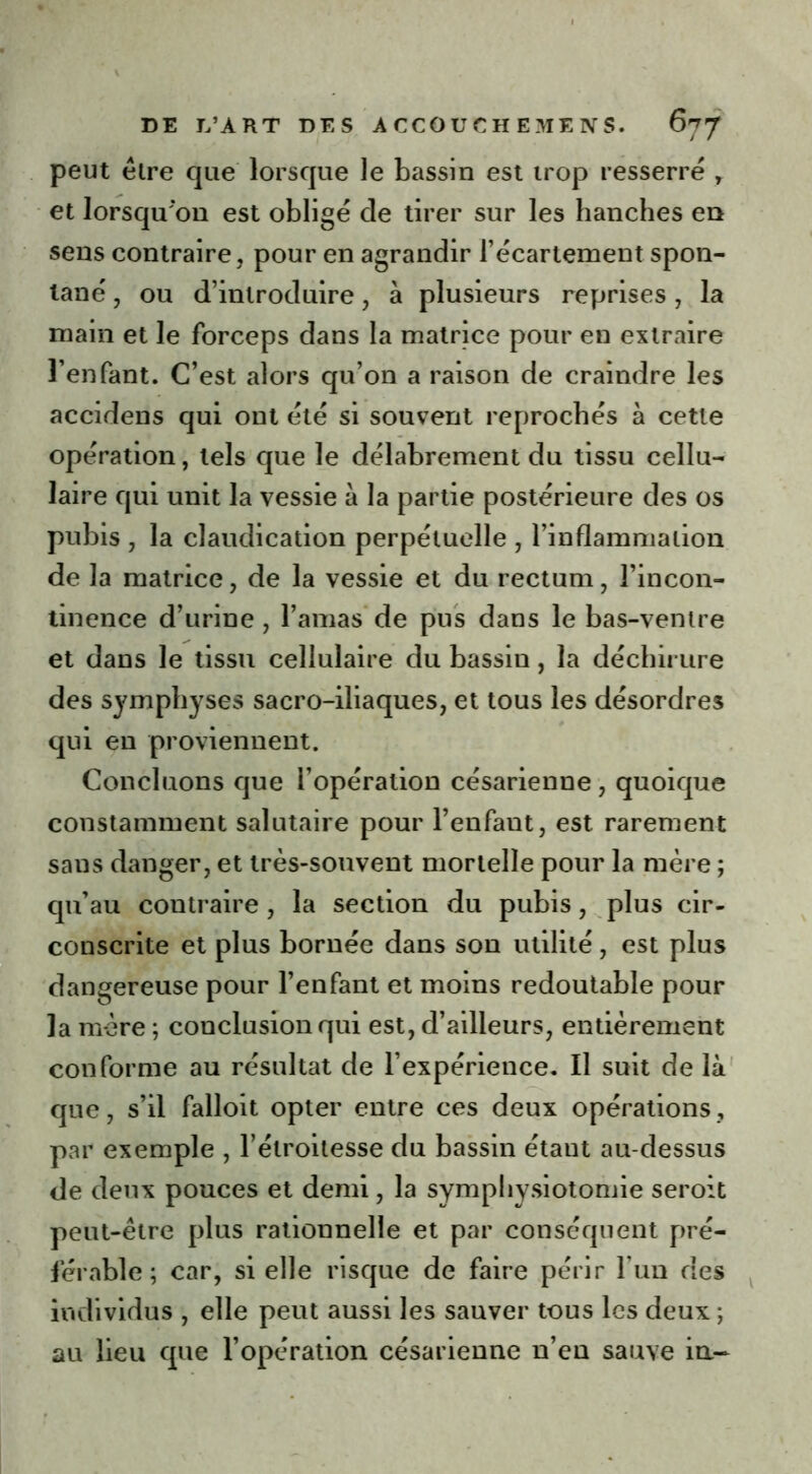 peut être que lorsque le bassin est trop resserré r et lorsqu'on est obligé de tirer sur les hanches en sens contraire, pour en agrandir l’écartement spon- tané , ou d’introduire, à plusieurs reprises, la main et le forceps dans la matrice pour en extraire l’enfant. C’est alors qu’on a raison de craindre les accidens qui ont été si souvent reprochés à cette opération, tels que le délabrement du tissu cellu- laire qui unit la vessie à la partie postérieure des os pubis , la claudication perpétuelle , l’inflammation de la matrice, de la vessie et du rectum, l’incon- tinence d’urine , l’amas de pus dans le bas-ventre et dans le tissu cellulaire du bassin, la déchirure des symphyses sacro-iliaques, et tous les désordres qui en proviennent. Concluons que l’opération césarienne , quoique constamment salutaire pour l’enfaut, est rarement sans danger, et très-souvent mortelle pour la mère ; qu’au contraire , la section du pubis, plus cir- conscrite et plus bornée dans son utilité , est plus dangereuse pour l’enfant et moins redoutable pour la mère ; conclusion qui est, d’ailleurs, entièrement conforme au résultat de l’expérience. Il suit de là que, s’il falloit opter entre ces deux opérations, par exemple , l’étroitesse du bassin étant au-dessus de deux pouces et demi, la sympbysiotomie seroit peut-être plus rationnelle et par conséquent pré- férable ; car, si elle risque de faire périr l’un des individus , elle peut aussi les sauver tous les deux ; au lieu que l’opération césarienne n’en sauve in-