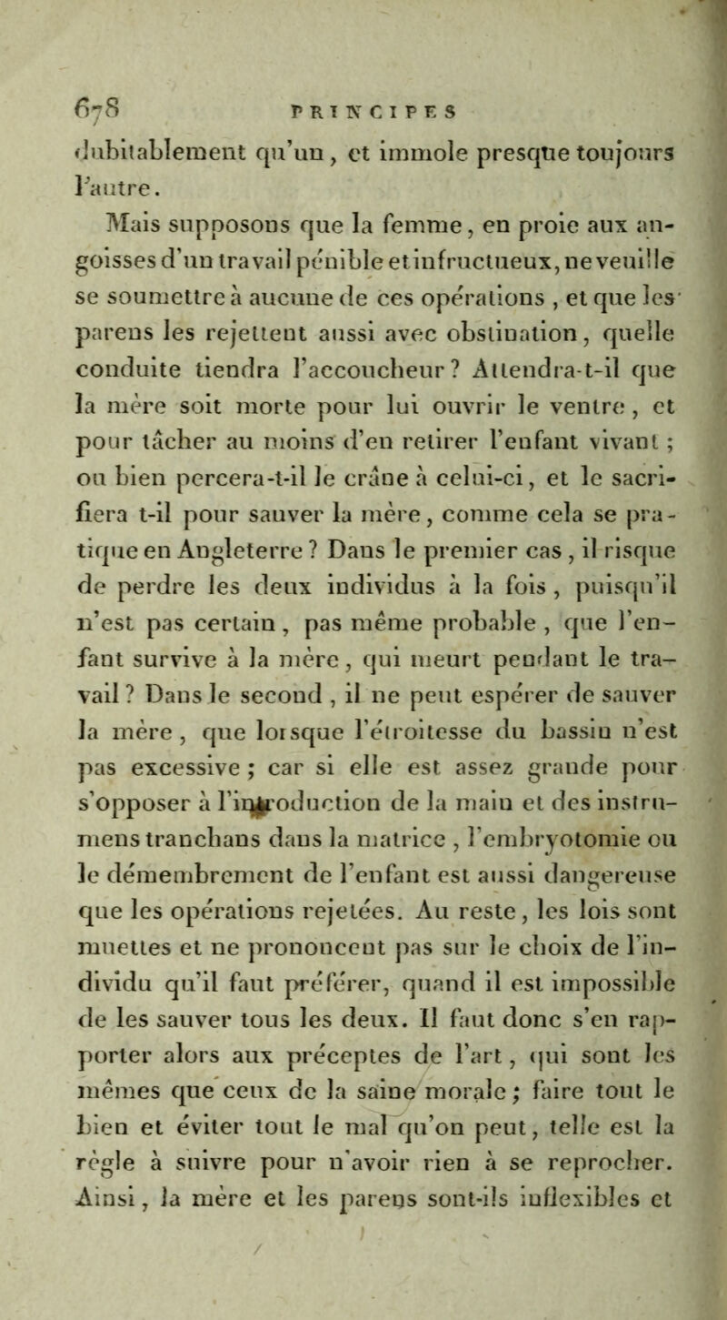 dubitablement qu’un, et immole presque toujours fautre. Mais supposons que la femme, en proie aux an- goisses d’un travail pénible et infructueux, ne veuille se soumettre à aucune de ces opérations , et que les' parens les rejettent aussi avec obstination, quelle conduite tiendra l’accoucheur? Attendra-t-il que la mère soit morte pour lui ouvrir le ventre , et pour tâcher au moins d’en retirer l’enfant vivant ; ou bien percera-t-il Je crâne à celui-ci, et le sacri- fiera t-il pour sauver la mère, comme cela se pra- tique en Angleterre ? Dans le premier cas , il risque de perdre les deux individus à la fois , puisqu’il n’est pas certain, pas même probable, que l’en- fant survive à la mère, qui meurt pendant le tra- vail? Dans le second , il ne peut espérer de sauver la mère, que lorsque l’étroitesse du bassiu 11’est pas excessive ; car si elle est assez grande pour s’opposer à l’iqjroduetion de la maiu et des insfru- mens tranchans dans la matrice , l’embryotomie ou le démembrement de l’enfant est aussi dangereuse que les opérations rejetées. Au reste, les lois sont muettes et ne prononcent pas sur le choix de l’in- dividu qu’il faut préférer, quand il est impossible de les sauver tous les deux. Il faut donc s’en rap- porter alors aux préceptes de l’art, qui sont les mêmes que ceux de la saine morale ; faire tout le bien et éviter tout le mal qu’on peut, telle est la règle à suivre pour n'avoir rien à se reprocher. Ainsi, la mère et les pareqs sont-ils inflexibles et /