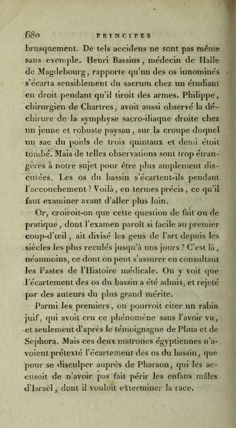 brusquement. De tels accidens ne sont pas meme sans exemple. Henri Bassius , médecin de Halle de Magdebourg, rapporte qu’un des os innominés s’écarta sensiblement du sacrum chez un étudiant en droit pendant qu’il tiroit des armes. Philippe, chirurgien de Chartres, avoit aussi observé la dé- chirure de la symphyse sacro-iliaque droite chez un jeune et robuste paysan, sur la croupe duquel un sac du poids de trois quintaux et demi étoit tombé. Mais de telles observations sont trop étran- gères à notre sujet pour être plus amplement dis- cutées. Les os du bassin s’écartent-ils pendant l’accouchement ? Voilà, en termes précis , ce qu’il faut examiner avant d’aller plus loin. Or, croiroit-on que cette question de fait ou de pratique, dont l’examen paroît si facile au premier coup-d’œil, ait divisé les gens de l’art depuis les siècles les plus reculés jusqu’à nos jours ? C’est là, néanmoins, ce dont on peut s’assurer en consultant les Fastes de l’Histoire médicale. On y voit que l’écartement des os du bassin a été admis, et rejeté par des auteurs du plus grand mérite. Parmi les premiers, on pourroit citer un rabin juif, qui avoit cru ce phénomène sans l’avoir vu, et seulement d’après le témoignagnc de Phua et de Sephora. Mais ces deux matrones égyptiennes n’a- voient prétexté l’écartement des os du bassin, que pour se disculper auprès de Pharaon, qui les ae- cusoit de n’avoir pas fait périr les en fans males d’Israël, dont il vouloit exterminer la race.