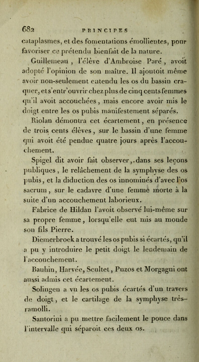 cataplasmes, et des fomentations émollientes, pour favoriser ce prétendu bienfait de la nature. Guillemeaü , l’élève d’Ambroise Paré , avoit adopté l’opinion de son maître. 11 ajouioit même avoir non-seulement entendu les os du bassin cra- quer, et s’entr’ouvrir chez plus de cinq cents femmes qu’il avoit accouchées , mais encore avoir mis le doigt entre les os pubis manifestement séparés. Riolan démontra cet écartement, en présence de trois cents élèves , sur le bassin d’une femme qui avoit été pendue quatre jours après l’accou- chement. / Spigel dit avoir fait observer,.dans ses leçons publiques , le relâchement de la symphyse des os pubis, et la diduction des os innomiués d’avec l’os sacrum, sur le cadavre d’une femme morte à la suite d’un accouchement laborieux. Fabrice de Hildan l’avoit observé lui-même sur sa propre femme , lorsqu’elle eut mis au monde son fils Pierre. Diemerbroek a trouvé les os pubis si écartés, qu’il a pu y introduire le petit doigt le lendemain de 1 accouchement. Bauhin, Harvée, Scultet, Puzos et Morgagni ont aussi admis cet écartement. Soliugen a vu les os pubis écartés d’un travers de doigt, et le cartilage de la symphyse très- ram olli. Sanlorini a pu mettre facilement le pouce dans l'intervalle qui séparoit ces deux os.