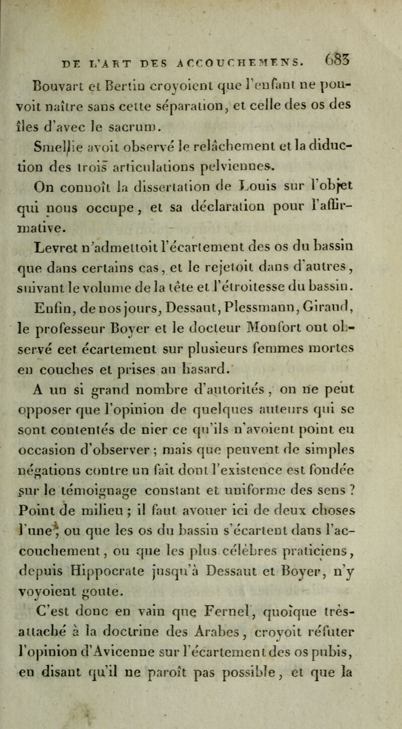 Bouvart et Bertiu croyoient que l’enfant ne pou- voit naître sans celte séparation, et celle des os des îles d’avec le sacrum. Smeljie avoit observé le relâchement et la diduc- tion des trois articulations pelviennes'. On connoît la dissertation de Louis sur l’objet qui nous occupe, et sa déclaration pour 1 affir- mative. Levret n admeltoit l’écarlement des os du bassin que dans certains cas, et le rejetoit dans d autres, suivant le volume de la tête et l’étroitesse du bassin. Enfin, de nos jours, Dessaut, Plessmann, Giraud, le professeur Boyer et le docteur Monfort ont ob- servé cet écartement sur plusieurs femmes mortes en couches et prises au hasard. A un si grand nombre d’autorités , on ne peut opposer que l’opinion de quelques auteurs qui se sont contentés de nier ce qu’ils n’avoient point eu occasion d’observer ; mais que peuvent de simples négations contre un fait dont l’existence est fondée sur le témoignage constant et uniforme des sens ? Poiut de milieu ; il faut avouer ici de deux choses l une* ou que les os du bassin s’écartent dans l’ac- couchement, ou que les plus célèbres praticiens, depuis Hippocrate jusqu’à Dessaut et Boyer, n’y voyoient goûte. C’est donc en vain que Fernel, quoique très- attaché à la doctrine des Arabes , crovoit réfuter l’opinion d’Avicenne sur Fécartemenides os pubis, en disant qu’il ne paroît pas possible, et que la