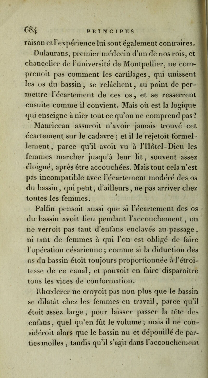 raison et l’expérience lai sont également contraires, i Dulaurans, premier médecin d’un de nos rois, et I chancelier de l’université de Montpellier, ne con> j prenoit pas comment les cartilages, qui unissent les os du bassin, se relâchent, au point de per- mettre l’écartement de ces os, et se resserrent ensuite comme il convient. Mais où est la logique qui enseigne à nier tout ce qu’on ne comprend pas? Mauriceau assuroit n’avoir jamais trouvé cet écartement sur le cadavre ; et il le rejetoit formel- lement , parce qu’il avoit vu à l’Hôtel-Dieu les femmes marcher jusqu’à leur lit, souvent assez éloigné, après être accouchées. Mais tout cela n’est pas incompatible avec l’écartement modéré des os du bassin, qui petit, d’ailleurs, ne pas arriver chez toutes les femmes. Palfin pensoit aussi que si l’écartement des os du bassin avoit lieu pendant l’accouchemcnt, on ne verroit pas tant d’enfans enclavés au passage, ni tant de femmes à qui l’on est obligé de faire l’opération césarienne ; comme si la diduction des os du bassin étoit toujours proportionnée à l’étroi- tesse de ce canal, et pouvoit en faire disparoître tous les vices de conformation. Rhœderer ne croyoit pas non plus que le bassin se dilatât chez les femmes en travail, parce qu’il étoit assez large , pour laisser passer la tête des en fans, quel qu'en fût le volume ; mais il ne con- sidéroit alors que le bassin nu et dépouillé de par- ties molles , tandis qu’il s’agit dans Faccouchemem