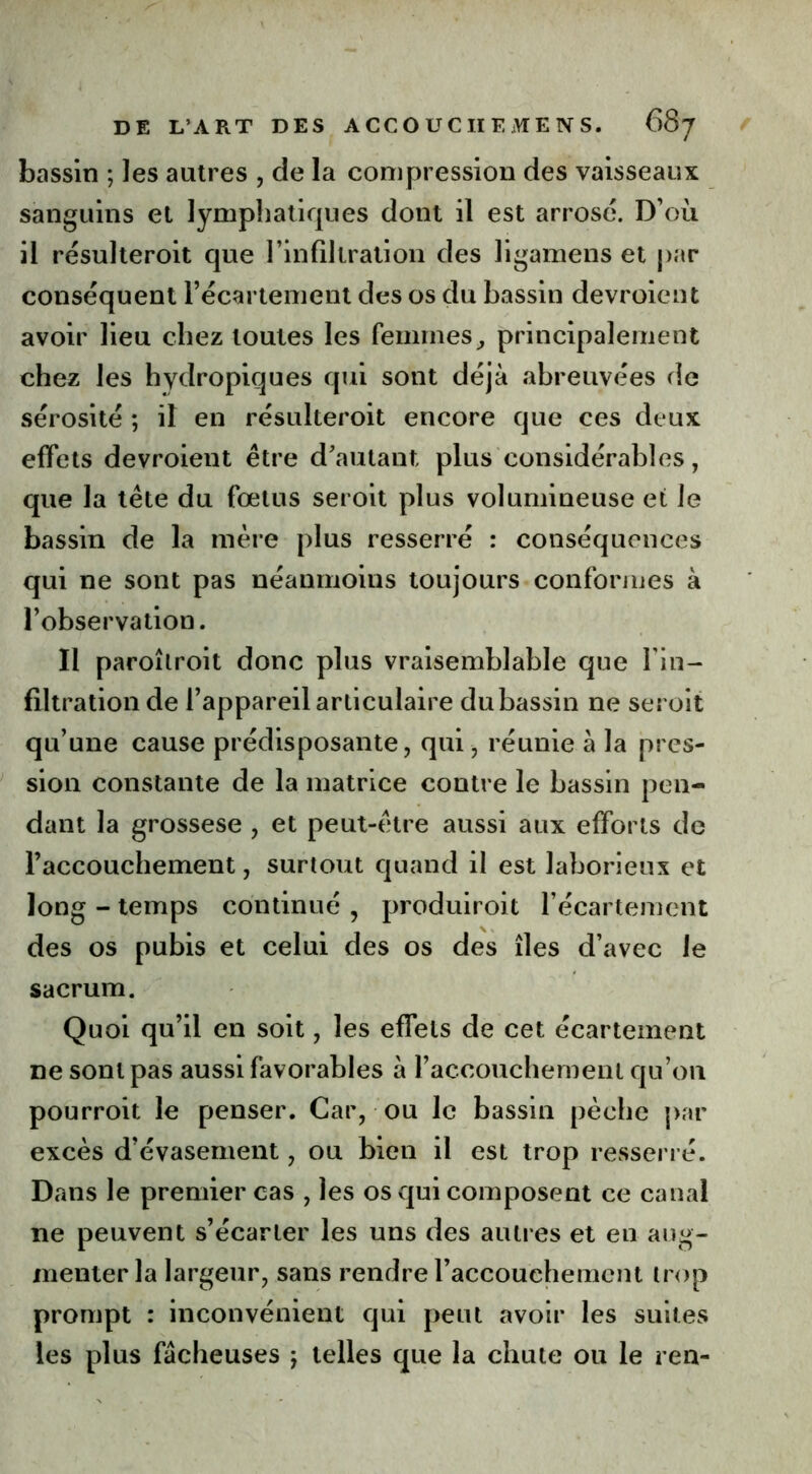 bassin ; les autres , de la compression des vaisseaux sanguins et lymphatiques dont il est arrosé. D’où il résulteroit que l'infiltration des ligamens et par conséquent l’écartement des os du bassin devroient avoir lieu chez toutes les femmes, principalement chez les hydropiques qui sont déjà abreuvées de sérosité ; il en résulteroit encore que ces deux effets devroient être d'autant plus considérables, que la tête du fœtus seroit plus volumineuse et le bassin de la mère plus resserré : conséquences qui ne sont pas néanmoins toujours conformes à l’observation. Il paroîlroit donc plus vraisemblable que l'in- filtration de l’appareil articulaire du bassin ne seroit qu’une cause prédisposante, qui , réunie à la pres- sion constante de la matrice contre le bassin pen- dant la grossese , et peut-être aussi aux efforts de l’accouchement, surtout quand il est laborieux et long - temps continué , produiroit l’écartement des os pubis et celui des os des îles d’avec le sacrum. Quoi qu’il en soit, les effets de cet écartement ne sont pas aussi favorables à l’accouchement qu’on pourroit le penser. Car, ou le bassin pèche par excès d’évasement, ou bien il est trop resserré. Dans le premier cas , les os qui composent ce canal ne peuvent s’écarter les uns des autres et en aug- menter la largeur, sans rendre l'accouchement trop prompt : inconvénient qui peut avoir les suites les plus fâcheuses j telles que la chute ou le ren-