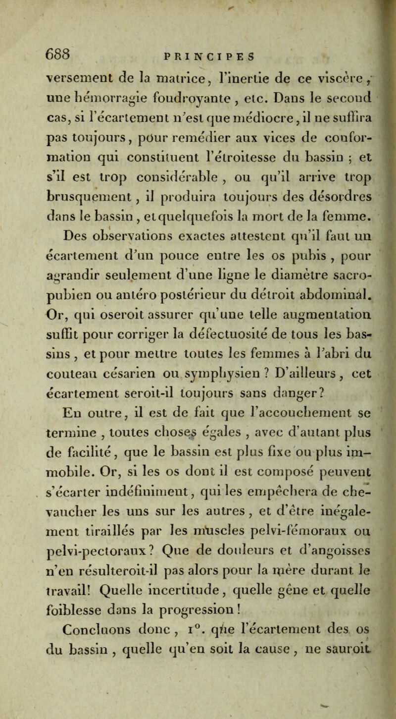 versement de la matrice, l'inertie de ce viscère, une hémorragie foudroyante , etc. Dans le second cas, si l’écartement n’est que médiocre, il ne suffira pas toujours, pour remédier aux vices de confor- mation qui constituent l’étroitesse du bassin ; et s’il est trop considérable , ou qu’il arrive trop brusquement, il produira toujours des désordres dans le bassin , et quelquefois la mort de la femme. Des observations exactes attestent qu’il faut un écartement d’un pouce entre les os pubis , pour agrandir seulement d’une ligne le diamètre sacro- pubien ou antéro postérieur du détroit abdominal. Or, qui oseroit assurer qu’une telle augmentation suffit pour corriger la défectuosité de tous les bas- sins , et pour mettre toutes les femmes à l’abri du couteau césarien ou symphysien ? D’ailleurs, cet écartement seroit-il toujours sans danger? En outre, il est de fait que l’accouchement se termine , toutes choses égales , avec d’autant plus de facilité, que le bassin est plus fixe ou plus im- mobile. Or, si les os dont il est composé peuvent s’écarter indéfiniment, qui les empêchera de che- vaucher les uns sur les autres , et d’être inégale- ment tiraillés par les mtiscles pelvi-fémoraux ou peîvi-pectoraux? Que de douleurs et d’angoisses n’en résulteroit-il pas alors pour la mère durant le travail! Quelle incertitude, quelle gêne et quelle foiblesse dans la progression ! Concluons donc , i°. qfte l’écartement des os du bassin , quelle qu’en soit la cause, ne sauroit