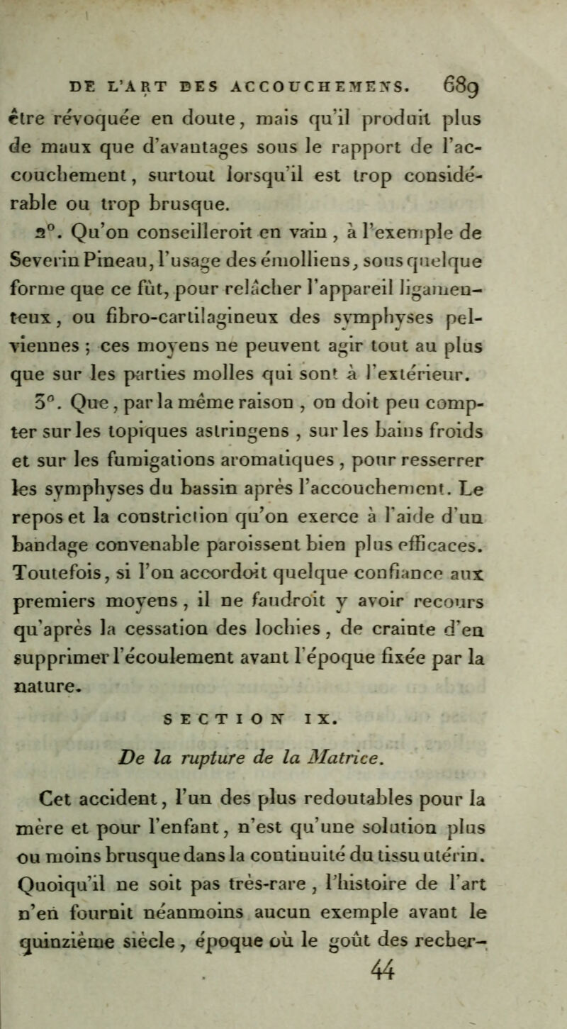 cire révoquée en doute, mais qu’il produit plus de maux que d’avantages sous le rapport de l’ac- couchement , surtout lorsqu’il est trop considé- rable ou trop brusque. 2°. Qu’on conseilleroit en vain , à l’exemple de Severin Pineau, l’usage desémolliens, sous quelque forme que ce fut, pour relâcher l’appareil ligamen- teux , ou fibro-cartilagineux des svmphyses pel- viennes ; ces moyens ne peuvent agir tout au plus que sur les parties molles qui sont à l’extérieur. 5°. Que, par la même raison , on doit peu comp- ter sur les topiques astringens , sur les bains froids et sur les fumigations aromatiques , pour resserrer les symphyses du bassin après l’accouchement. Le repos et la constriciion qu’on exerce à l’aide d’un bandage convenable paroissent bien plus efficaces. Toutefois, si l’on accordoit quelque confiance aux premiers moyens, il ne faudrait y avoir recours qu’après la cessation des lochies, de crainte d’en supprimer l’écoulement avant l’époque fixée par la nature. SECTION IX. De la rupture de la Matrice. Cet accident, l’un des plus redoutables pour la mère et pour l’enfant, n’est qu’une solution plus ou moins brusque dans la continuité du tissu utérin. Quoiqu’il ne soit pas très-rare , l’histoire de l’art n’en fournit néanmoins aucun exemple avant le quinzième siècle , époque où le goût des recher- 44