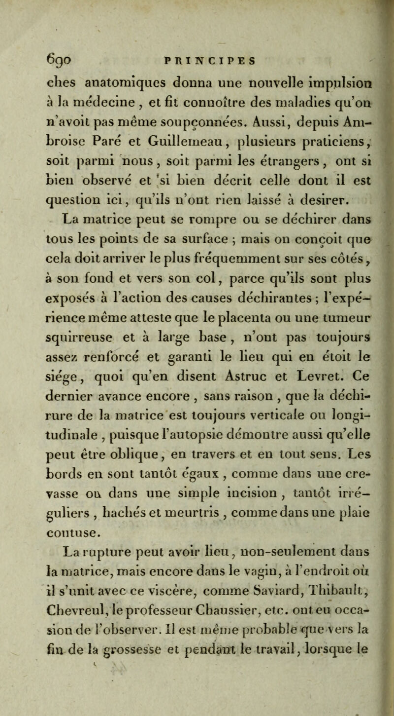 elles anatomiques donna une nouvelle impulsion à la médecine , et fit connoître des maladies qu’on n’avoit pas même soupçonnées. Aussi, depuis Am- broise Paré et Guillemeau, plusieurs praticiens, soit parmi nous, soit parmi les étrangers, ont si bien observé et fsi bien décrit celle dont il est question ici, qu’ils n’ont rien laissé à desirer. La matrice peut se rompre ou se déchirer dans tous les points de sa surface ; mais on conçoit que cela doit arriver le plus fréquemment sur ses côtés, à son fond et vers son col, parce qu’ils sont plus exposés à l’action des causes déchirantes ; l’expé- rience même atteste que le placenta ou une tumeur squirreuse et à large base, n’ont pas toujours assez renforcé et garanti le lieu qui en étoit le siège, quoi qu’en disent Astruc et Levret. Ce dernier avance encore , sans raison , que la déchi- rure de la matrice est toujours verticale ou longi- tudinale , puisque l’autopsie démontre aussi qu’elle peut être oblique, en travers et en tout sens. Les bords en sont tantôt égaux , comme dans une cre- vasse ou dans une simple incision , tantôt irré- guliers , hachés et meurtris , comme dans une plaie coutuse. La rupture peut avoir lieu, non-seulement dans la matrice, mais encore dans le vagin, à l’endroit oii il s’unit avec ce viscère, comme Saviard, Thibault, Chevreul, le professeur Chaussier, etc. ont eu occa- sion de l’observer. Il est même probable que vers la fin de la grossesse et pendant le travail, lorsque le