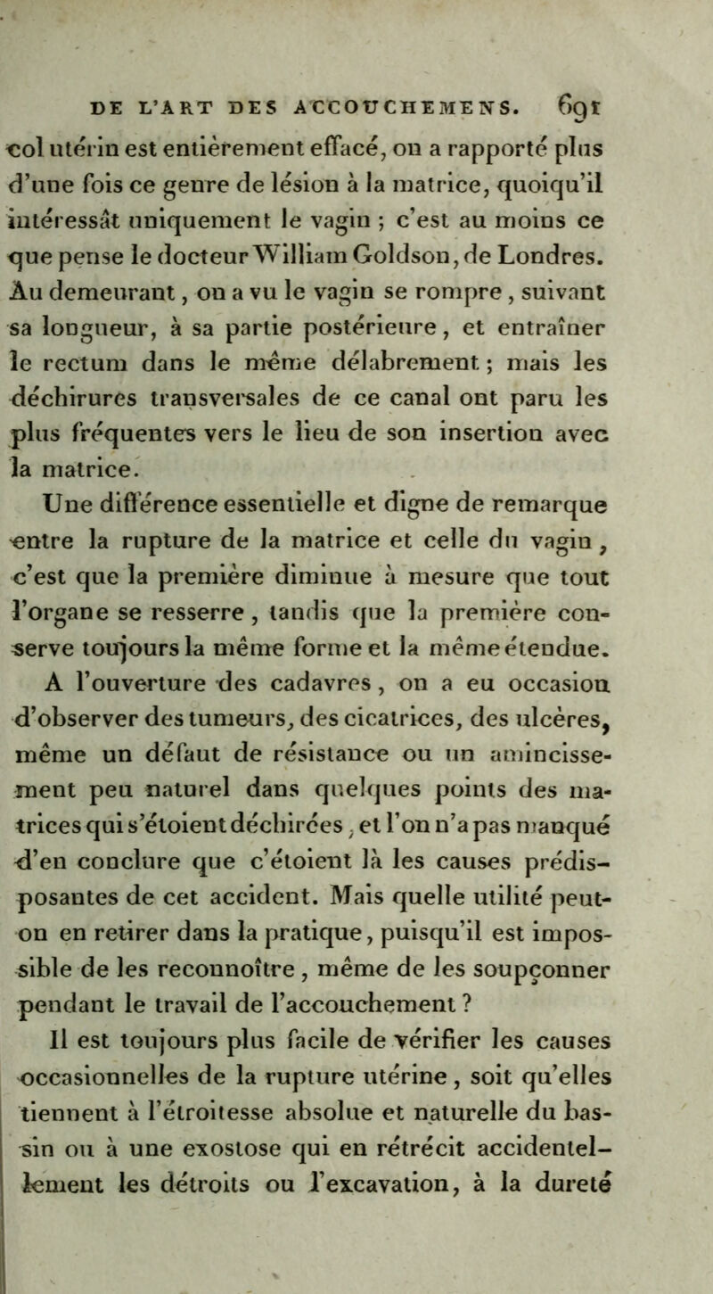 col utérin est entièrement effacé, on a rapporté plus d’une fois ce genre de lésion à la matrice, quoiqu’il intéressât uniquement le vagin ; c’est au moins ce que pense le docteur William Goldson, de Londres. Âu demeurant, on a vu le vagin se rompre , suivant sa longueur, à sa partie postérieure, et entraîner le rectum dans le meme délabrement ; mais les déchirures transversales de ce canal ont paru les plus fréquentes vers le lieu de son insertion avec la matrice. Une différence essentielle et digne de remarque entre la rupture de la matrice et celle du vagin , c’est que la première diminue à mesure que tout l’organe se resserre, tandis que la première con- serve toujours la même forme et la même étendue. A l’ouverture des cadavres, on a eu occasion d’observer des tumeurs, des cicatrices, des ulcères, même un défaut de résistance ou un amincisse- ment peu naturel dans quelques points des ma- trices qui s’éloient déchirées . et l’on n’a pas manqué d’en conclure que c’étoient là les causes prédis- posantes de cet accident. Mais quelle utilité peut- on en retirer dans la pratique, puisqu’il est impos- sible de les reconnoître , même de les soupçonner pendant le travail de l’accouchement ? Il est toujours plus facile de vérifier les causes occasionnelles de la rupture utérine, soit qu’elles tiennent à l’étroitesse absolue et naturelle du bas- sin ou à une exostose qui en rétrécit accidentel- lement les détroits ou l’excavation, à la dureté