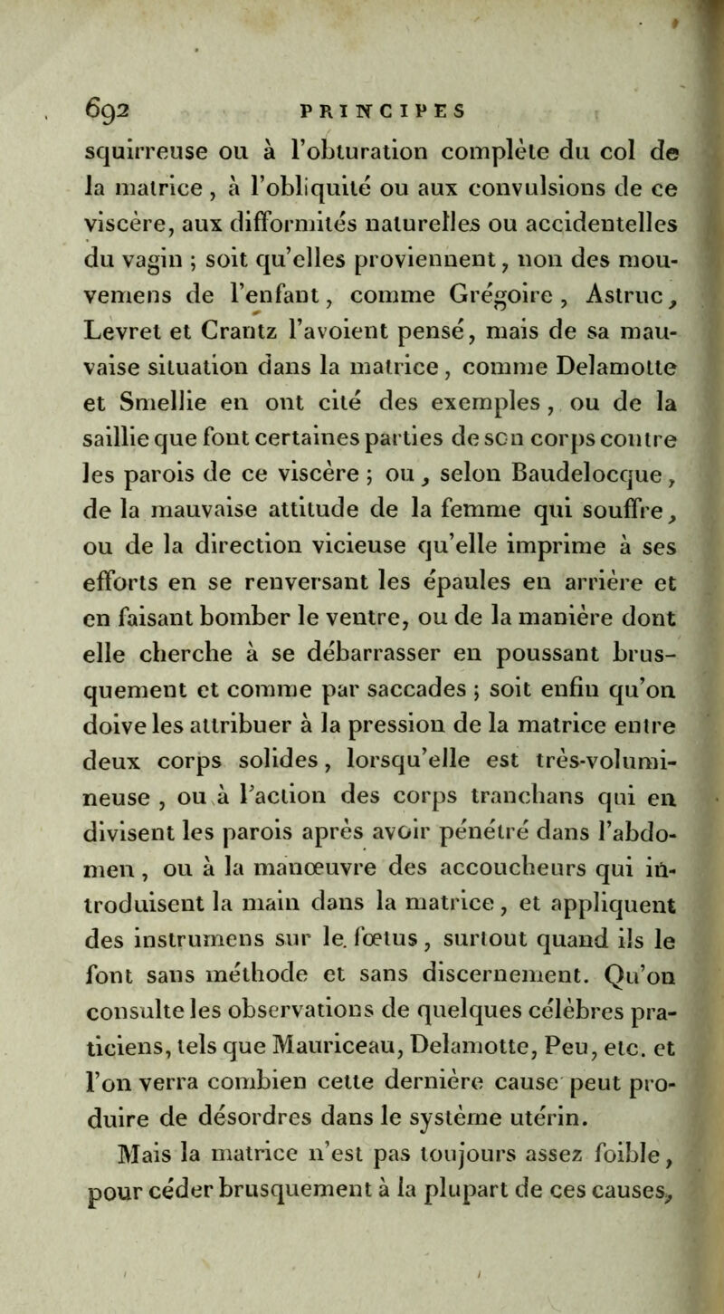 squirreuse ou à l’obturation complète du col de la matrice, à l’obliquité ou aux convulsions de ce viscère, aux difformités naturelles ou accidentelles du vagin ; soit qu’elles proviennent, non des mou- vemens de l’enfant, comme Grégoire, Astruc, Levret et Crantz l’avoient pensé, mais de sa mau- vaise situation dans la matrice, comme Delamotte et Smellie en ont cité des exemples , ou de la saillie que font certaines parties de son corps contre les parois de ce viscère ; ou, selon Baudelocque, de la mauvaise attitude de la femme qui souffre, ou de la direction vicieuse qu’elle imprime à ses efforts en se renversant les épaules en arrière et en faisant bomber le ventre, ou de la manière dont elle cherche à se débarrasser en poussant brus- quement et comme par saccades ; soit enfin qu’on doive les attribuer à la pression de la matrice entre deux corps solides, lorsqu’elle est très-volumi- neuse , ou à l’action des corps tranchans qui en divisent les parois après avoir pénétré dans l’abdo- men , ou à la manœuvre des accoucheurs qui in- troduisent la main dans la matrice, et appliquent des instrumens sur le. fœtus, surtout quand ils le font sans méthode et sans discernement. Qu’on consulte les observations de quelques célèbres pra- ticiens, tels que Mauriceau, Delamotte, Peu, etc. et l’on verra combien cette dernière cause peut pro- duire de désordres dans le système utérin. Mais la matrice n’est pas toujours assez foible, pour céder brusquement à la plupart de ces causes.