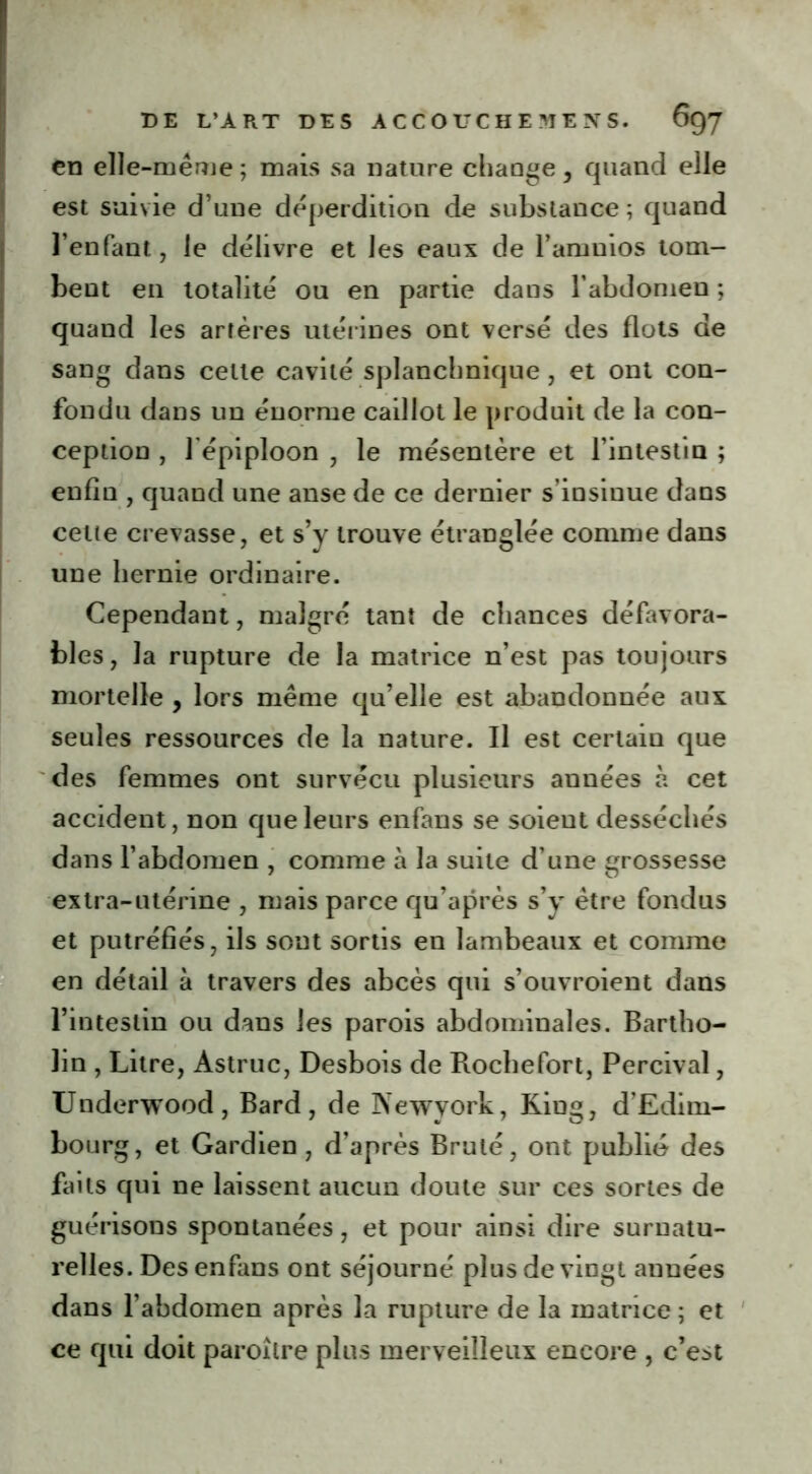 en elle-même ; mais sa nature change, quand elle est suivie d’une déperdition de substance ; quand l’enfant, le délivre et les eaux de l’amnios tom- bent en totalité ou en partie dans l’abdomen ; quand les artères utérines ont versé des flots de sang dans celle cavité splanchnique , et ont con- fondu dans un énorme caillot le produit de la con- ception , l'épiploon , le mésentère et l’intestin ; enfin , quand une anse de ce dernier s’insinue dans cette crevasse, et s’y trouve étranglée comme dans une hernie ordinaire. Cependant, malgré tant de chances défavora- bles, la rupture de la matrice n’est pas toujours mortelle , lors même qu’elle est abandonnée aux seules ressources de la nature. Il est certain que des femmes ont survécu plusieurs années à cet accident, non que leurs enfans se soient desséchés dans l’abdomen , comme à la suite d’une grossesse extra-utérine , mais parce qu’après s’y être fondus et putréfiés, ils sont sortis en lambeaux et comme en détail à travers des abcès qui s’ouvroient dans l’intestin ou dans les parois abdominales. Bartho- lin , Litre, Astruc, Desbois de Rochefort, Percival, Underwood, Bard, de Newvork, King, d’Edim- bourg, et Gardien , d’après Brulé, ont publié des faits qui ne laissent aucun doute sur ces sortes de guérisons spontanées, et pour ainsi dire surnatu- relles. Des enfans ont séjourné plus de vingt années dans l’abdomen après la rupture de la matrice; et ce qui doit paroilre plus merveilleux encore , c’est