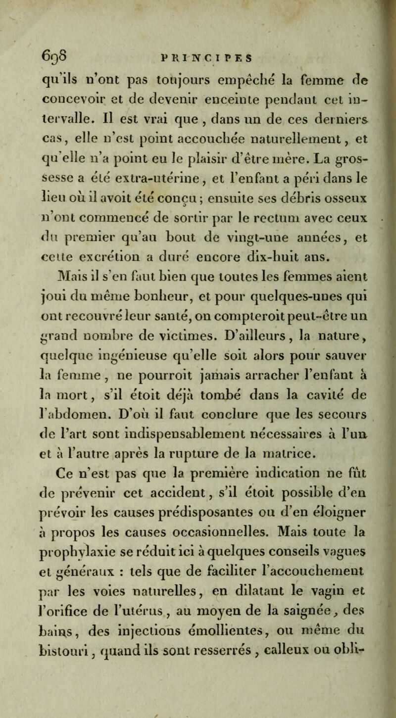 qu'ils n’ont pas toujours empêché la femme de concevoir et de devenir enceinte pendant cet in- tervalle. Il est vrai que , dans un de ces derniers cas, elle n’est point accouchée naturellement, et qu elle 11’a point eu le plaisir d’être mère. La gros- sesse a été extra-utérine, et l’enfant a péri dans le lieu ou il avoit été concu ; ensuite ses débris osseux n’ont commencé de sortir par le rectum avec ceux du premier qu’au bout de vingt-une années, et cette excrétion a duré encore dix-huit ans. Mais il s’en faut bien que toutes les femmes aient joui du même bonheur, et pour quelques-unes qui ont recouvré leur santé, on compteroit peut-être un grand nombre de victimes. D’ailleurs, la nature, quelque ingénieuse qu’elle soit alors pour sauver la femme, ne pourroit jamais arracher l’enfant à la mort, s’il étoit déjà tombé dans la cavité de l’abdomen. D’où il faut conclure que les secours de l’art sont indispensablement nécessaires à l’un et à l’autre après la rupture de la matrice. Ce n’est pas que la première indication 11e fût de prévenir cet accident, s’il étoit possible d’en prévoir les causes prédisposantes ou d’en éloigner à propos les causes occasionnelles. Mais toute la prophvlaxie se réduit ici à quelques conseils vagues et généraux : tels que de faciliter l’accouchement par les voies naturelles, en dilatant le vagin et l’orifice de l’utérus, au moyen de la saignée, des bains, des injections émollientes, ou même du bistouri, quand ils sont resserrés , calleux ou obli-