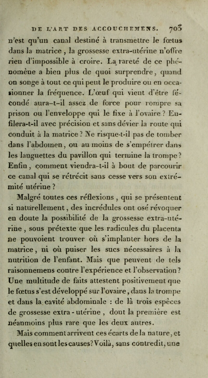 DE L’ART DES A C CO U C n E ME W S. 70? n'est qu'un canal destiné à transmettre le fœtus dans la matrice , la grossesse extra-utérine n’offre rien d’impossible à croire. La rareté de ce phé- nomène a bien plus de quoi surprendre, quand on songe à tout ce qui peut le produire ou en occa- sionner la fréquence. L’œuf qui vient d’èlre fé- condé aura-t-il assez de force pour rompre sa prison ou l’enveloppe qui le fixe à l’ovaire ? En- filera-t-il avec précision et sans dévier la route qui conduit à la matrice ? Ne risque-t-il pas de tomber dans l’abdomen, ou au moins de s’empêtrer dans les languettes du pavillon qui termine la trompe? Enfin, comment viendra-t-il à bout de parcourir ce canal qui se rétrécit sans cesse vers son extré- mité utérine ? Malgré toutes ces réflexions , qui se présentent si naturellement, des incrédules ont osé révoquer en doute la possibilité de la grossesse extra-uté- rine , sous prétexte que les radicules du placenta xie pouvoient trouver où s’implanter hors de la matrice, ni où puiser les sucs nécessaires à la nutrition de l’enfant. Mais que peuvent de tels raisonnemens contre l’expérience et l’observation? Une multitude de faits attestent positivement que le fœtus s’est développé sur l’ovaire, dans la trompe et dans la cavité abdominale : de là trois espèces de grossesse extra - utérine , dout la première est néanmoins plus rare que les deux autres. Mais comment arrivent ces écarts de la nature, et quelles en sont les causes? Voilà, sans contredit , une