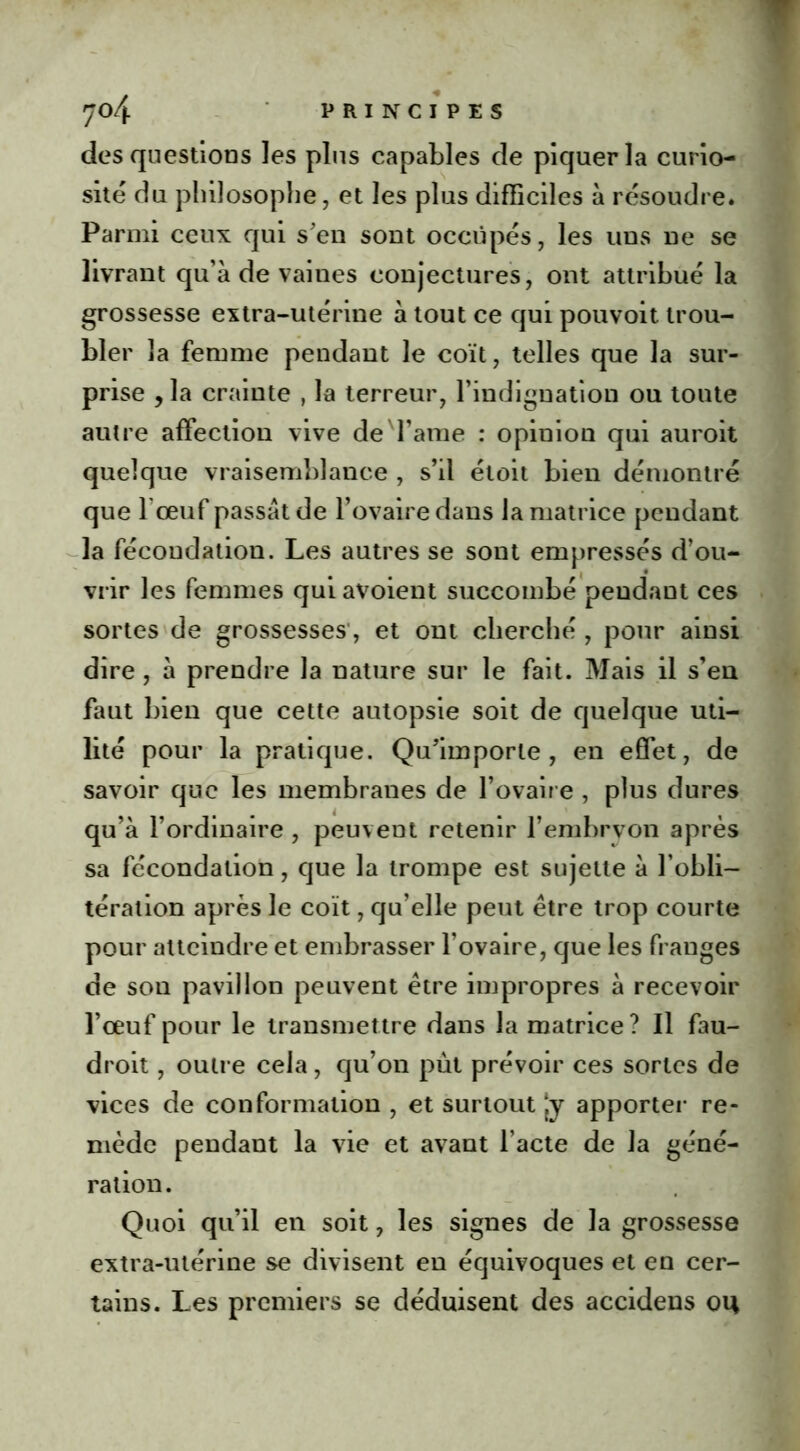 des questions les plus capables de piquer la curio- sité du philosophe, et les plus difficiles à résoudre. Parmi ceux qui s'en sont occupés, les uns ne se livrant qu’à de vaines conjectures, ont attribué la grossesse extra-utérine à tout ce qui pouvoit trou- bler la femme pendant le coït, telles que la sur- prise y la crainte , la terreur, l’indignation ou toute autre affection vive deTame : opinion qui auroit quelque vraisemblance , s’il étoit bien démontré que l œuf passât de l’ovaire dans la matrice pendant la fécondation. Les autres se sont empressés d’ou- vrir les femmes qui avoient succombé pendant ces sortes de grossesses, et ont cherché , pour ainsi dire, à prendre la nature sur le fait. Mais il s’en faut bien que cette autopsie soit de quelque uti- lité pour la pratique. Qu'importe, en effet, de savoir que les membranes de l’ovaire , plus dures qu’à l’ordinaire , peuvent retenir l’embrvon après sa fécondation, que la trompe est sujette à l’obli- tération après le coït, qu’elle peut être trop courte pour atteindre et embrasser l’ovaire, que les franges de son pavillon peuvent être impropres à recevoir l’œuf pour le transmettre dans la matrice ? Il fau- droit, outre cela, qu’on pût prévoir ces sortes de vices de conformation , et surtout Jy apporter re- mède pendant la vie et avant l’acte de la géné- ration. Quoi qu’il en soit, les signes de la grossesse extra-utérine se divisent en équivoques et en cer- tains. Les premiers se déduisent des accidens ou