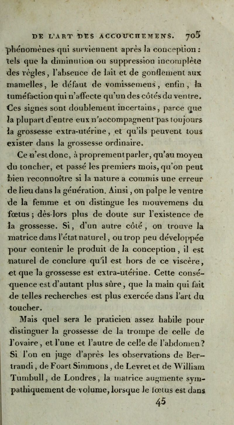 phénomènes qui surviennent après la conception: tels que la diminution ou suppression incomplète des règles, l’absence de lait et de gonflement aux mamelles, le défaut de vomissemens, enfin, la tuméfaction qui n’affecte qu’un des côtés du ventre. Ces signes sont doublement incertains, parce que îa plupart d’entre eux n'accompagnent pas toujours ïa grossesse extra-utérine, et qu’ils peuvent tous exister dans la grossesse ordinaire. Ce n’est donc, à proprement parler, qu’au moyen du toacher, et passé les premiers mois, qu’on peut bien reconnoître si la nature a commis une erreur de lieu dans la génération. Ainsi, on palpe le ventre de la femme et on distingue les mouvemens du fœtus ; dès-lors plus de doute sur l’existence de la grossesse. Si, d’un autre côté, on trouve la matrice dans l’état naturel, ou trop peu développée pour contenir le produit de la conception, il est naturel de conclure qu’il est hors de ce viscère, et que la grossesse est extra-utérine. Cette consé- quence est d’autant plus sûre, que la main qui fait de telles recherches est plus exercée dans l’art du toucher. Mais quel sera le praticien assez habile pour distinguer la grossesse de la trompe de celle de l’ovaire , et l’une et l’autre de celle de l’abdomen? Si l’on en juge d’après les observations de Ber- trandi, de Foart Simmons , de Levret et de William Tumbull, de Londres, la matrice augmente sym- pathiquement de volume, lorsque le lœius est dans 45