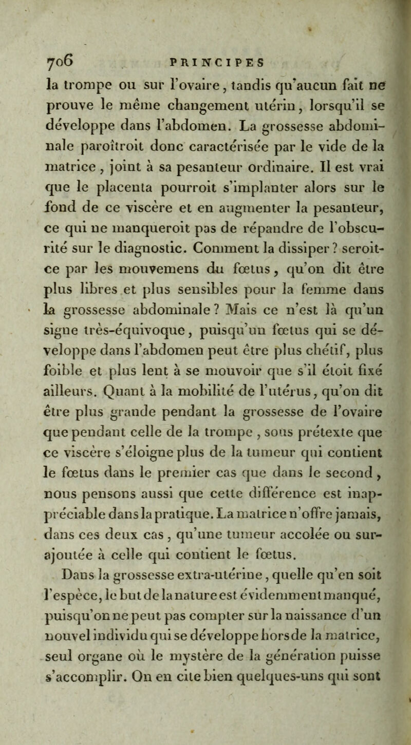 la trompe ou sur l’ovaire, tandis qu'aucun fait ne prouve le même changement utérin, lorsqu’il se développe dans l’abdomen. La grossesse abdomi- nale paroitroit donc caractérisée par le vide de la matrice , joint à sa pesanteur ordinaire. Il est vrai que le placenta pourroit s’implanter alors sur le fond de ce viscère et en augmenter la pesanteur, ce qui ne manqueroit pas de répandre de l’obscu- rité sur le diagnostic. Comment la dissiper? seroit- ce par les mouvemens du fœtus, qu’on dit être plus libres et plus sensibles pour la femme dans la grossesse abdominale ? Mais ce n’est là qu’un signe très-équivoque, puisqu’un fœtus qui se dé- veloppe dans l’abdomen peut être plus cliétif, plus foible et plus lent à se mouvoir que s’il étoit fixé ailleurs. Quant à la mobilité de l’utérus, qu’on dit être plus grande pendant la grossesse de l’ovaire que pendant celle de la trompe , sous prétexte que ce viscère s’éloigne plus de la tumeur qui contient le fœtus dans le premier cas que dans le second, nous pensons aussi que cette différence est inap- préciable dans la pratique. La matrice n’offre jamais, dans ces deux cas , qu’une tumeur accolée ou sur- ajoutée à celle qui contient le fœtus. Dans la grossesse extra-utérine, quelle qu’en soit l'espèce, le but de la nature est évidemment manqué, puisqu’on ne peut pas compter sur la naissance d’un nouvel individu qui se développe horsde la matrice, seul organe où le mystère de la génération puisse s’accomplir. On en cite bien quelques-uns qui sont