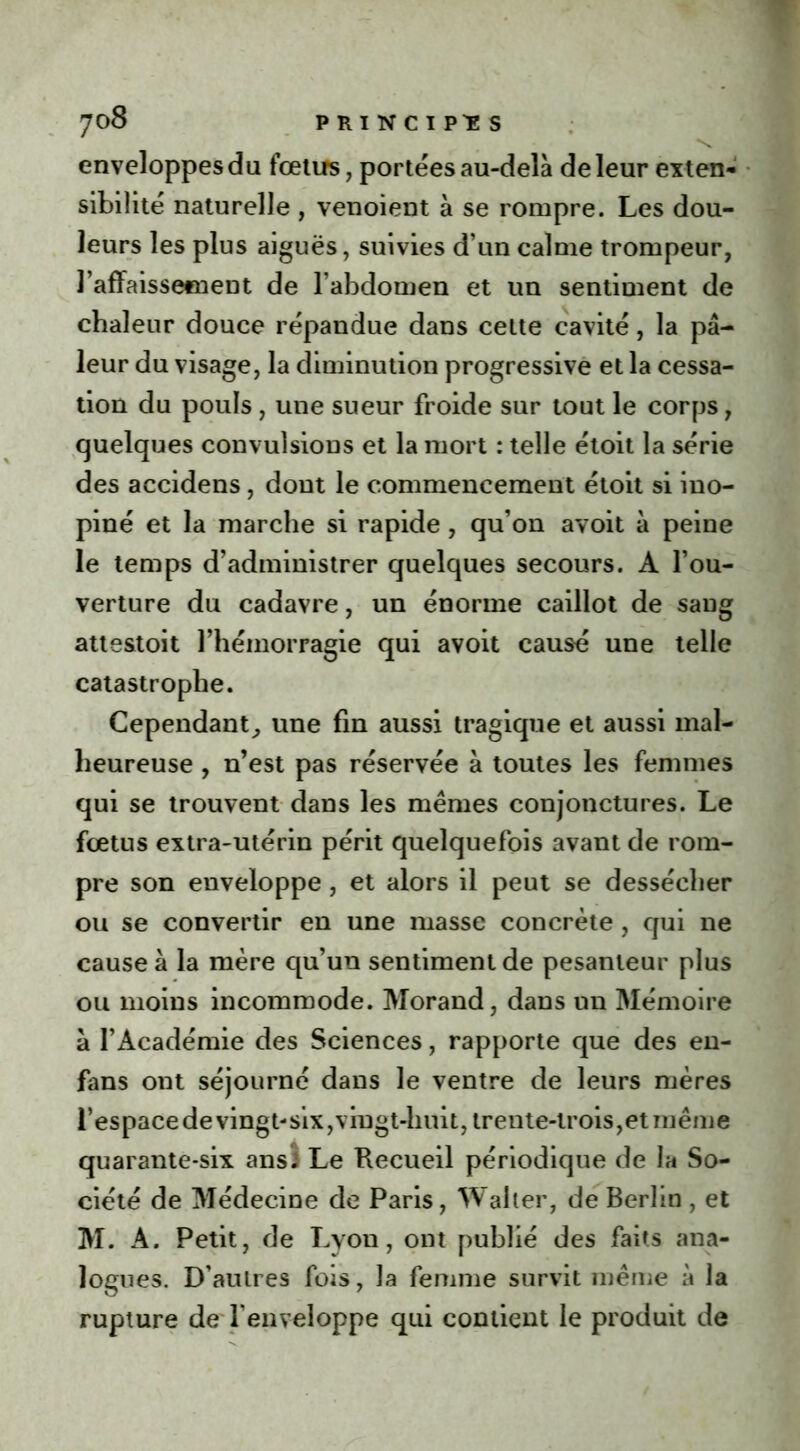 enveloppes du fœtus, portées au-delà de leur exten- sibilité naturelle , venoient à se rompre. Les dou- leurs les plus aiguës, suivies d’un calme trompeur, l’affaissetnent de l’abdomen et un sentiment de chaleur douce répandue dans celte cavité, la pâ- leur du visage, la diminution progressive et la cessa- tion du pouls , une sueur froide sur tout le corps, quelques convulsious et la mort : telle étoit la série des accidens, dont le commencement étoit si ino- piné et la marche si rapide , qu’on avoit à peine le temps d’administrer quelques secours. A l’ou- verture du cadavre, un énorme caillot de sang atte&toit l’hémorragie qui avoit causé une telle catastrophe. Cependant, une fin aussi tragique et aussi mal- heureuse , n’est pas réservée à toutes les femmes qui se trouvent dans les mêmes conjonctures. Le fœtus extra-utérin périt quelquefois avant de rom- pre son enveloppe, et alors il peut se dessécher ou se convertir en une masse concrète, qui ne cause à la mère qu’un sentiment de pesanteur plus ou moins incommode. Morand, dans un Mémoire à l’Académie des Sciences, rapporte que des en- fans ont séjourné dans le ventre de leurs mères l’espacedevingt-six,vingt-huit, trente-trois,et même quarante-six ansi Le Recueil périodique de la So- ciété de Médecine de Paris, Walter, de Berlin , et M. A. Petit, de Lyon, ont publié des faits ana- logues. D’autres fois, la femme survit même à la rupture de l'enveloppe qui contient le produit de