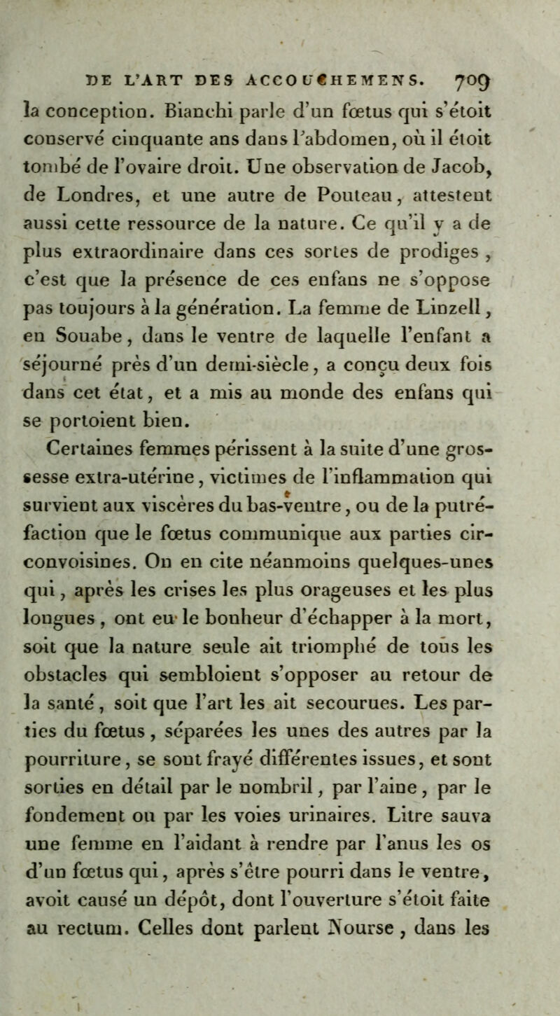 la conception. Bianchi parle d’un foetus qui s’étoit conservé cinquante ans dans Labdomen, où il étoit tombé de l’ovaire droit. Une observation de Jacob, de Londres, et une autre de Pouteau, attestent aussi cette ressource de la nature. Ce qu’il y a de plus extraordinaire dans ces sortes de prodiges , c’est que la préseuce de ces enfans ne s’oppose pas toujours à la génération. La femme de Linzell, en Souabe, dans le ventre de laquelle l’enfant a séjourné près d’un demi-siècle, a conçu deux fois dans cet état, et a mis au monde des enfans qui se portoient bien. Certaines femmes périssent à la suite d’une gros- sesse extra-utérine, victimes de l’inflammation qui survient aux viscères du bas-ventre, ou de la putré- faction que le foetus communique aux parties cir- convoisines. On en cite néanmoins quelques-unes qui, après les crises les plus orageuses et les plus longues , ont eu- le bonheur d’échapper à la mort, soit que la nature seule ait triomphé de tous les obstacles qui sembloient s’opposer au retour de la santé, soit que l’art les ait secourues. Les par- ties du fœtus, séparées les unes des autres par la pourriture, se sont frayé différentes issues, et sont sorties en détail par le nombril, par l’aine, par le fondement ou par les voies urinaires. Litre sauva une femme en l’aidant à rendre par l’anus les os d’un fœtus qui, après s’être pourri dans le ventre, avoit causé un dépôt, dont l’ouverture s’étoit faite au rectum. Celles dont parlent JXourse , dans les