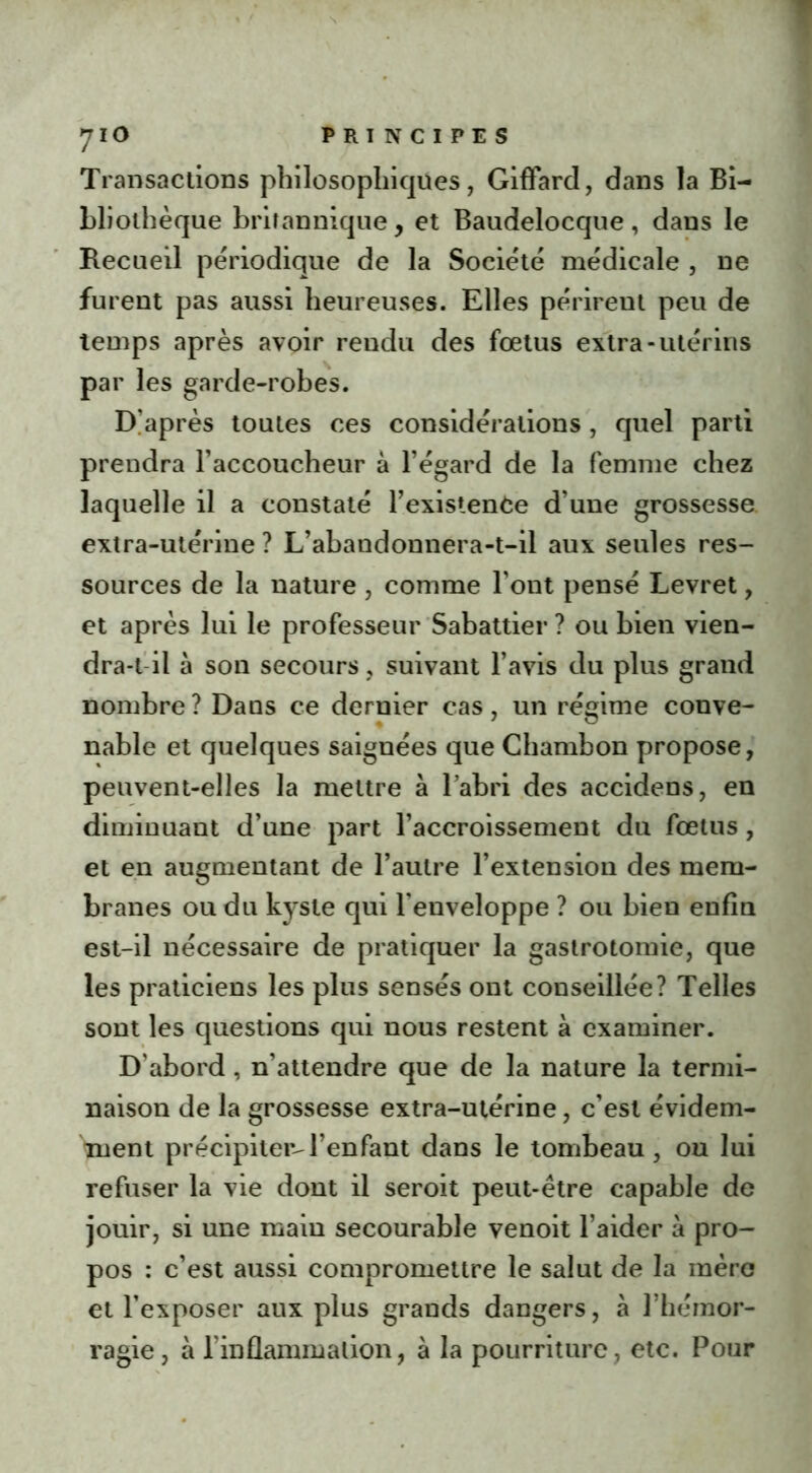 Transactions philosophiques, Giffard, dans la Bi- bliothèque britannique, et Baudelocque, dans le Recueil périodique de la Société médicale , ne furent pas aussi heureuses. Elles périrent peu de temps après avoir rendu des fœtus extra-utérins par les garde-robes. D’après toutes ces considérations, quel parti prendra l’accoucheur à l’égard de la femme chez laquelle il a constaté l’existenfce d’une grossesse extra-utérine ? L’abandonnera-t-il aux seules res- sources de la nature , comme l’ont pensé Levret, et après lui le professeur Sabattier ? ou bien vien- drai il à son secours, suivant l’avis du plus grand nombre ? Dans ce dernier cas, un régime conve- nable et quelques saignées que Chambon propose, peuvent-elles la mettre à l’abri des accidens, en diminuant d’une part l’accroissement du fœtus, et en augmentant de l’autre l’extension des mem- branes ou du kyste qui l'enveloppe ? ou bien enfin est-il nécessaire de pratiquer la gastrotomie, que les praticiens les plus sensés ont conseillée? Telles sont les questions qui nous restent à examiner. D'abord , n’attendre que de la nature la termi- naison de la grossesse extra-utérine, c’est évidem- ment précipiter-l’enfant dans le tombeau, ou lui refuser la vie dont il seroit peut-être capable de jouir, si une main secourable venoit l’aider à pro- pos : c’est aussi compromettre le salut de la mère et l’exposer aux plus grands dangers, à l’hémor- ragie, à l’inflammation, à la pourriture, etc. Pour