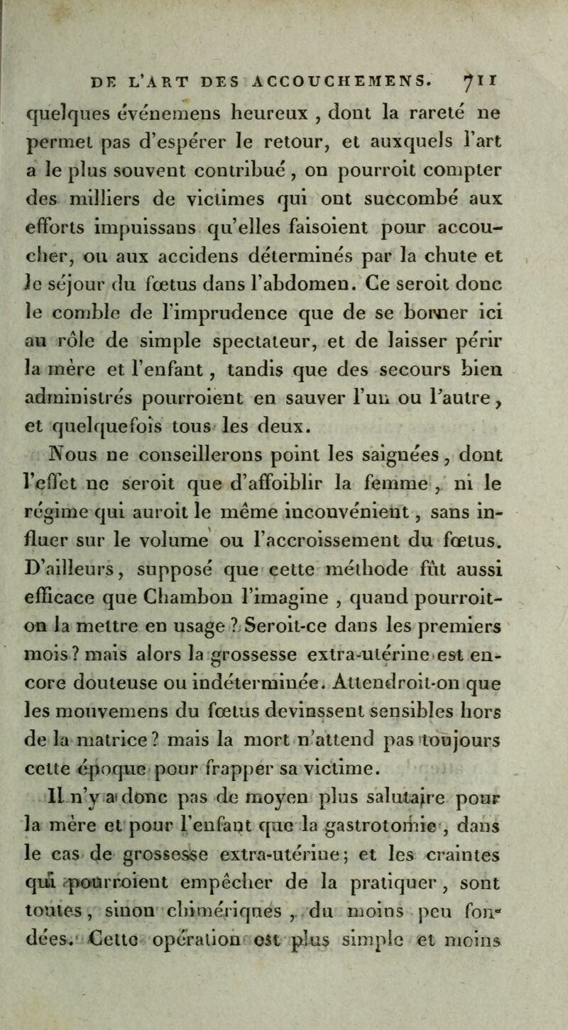 quelques événemens heureux , dont la rareté ne permet pas d’espérer le retour, et auxquels l’art a le plus souvent contribué, on pourroit compter des milliers de victimes qui ont succombé aux efforts impuissans quelles faisoient pour accou- cher, ou aux accidens déterminés par la chute et le séjour du fœtus dans l’abdomen. Ce seroit donc le comble de l’imprudence que de se borner ici au rôle de simple spectateur, et de laisser périr la mère et l’enfant, tandis que des secours bien administrés pourroient en sauver l’un ou l’autre, et quelquefois tous les deux. Nous ne conseillerons point les saignées, dont l’effet ne seroit que d’affoiblir la femme , ni le régime qui auroit le même inconvénient, sans in- fluer sur le volume ou l’accroissement du fœtus. D’ailleurs, supposé que eette méthode fût aussi efficace que Chambon l’imagine , quand pourroit- on la mettre en usage ? Seroil-ce dans les premiers mois? mais alors la grossesse extra-utérine est en- core douteuse ou indéterminée. Attendroit-on que les mouvemens du fœtus devinssent sensibles hors de la matrice? mais la mort n’attend pas toujours cette époque pour frapper sa victime. Il n’y a» donc pas de moyen plus salutaire pour la mère et pour l’enfant que la gastrotomie , dans le cas de grossesse extra-utériue ; et les craintes qui pourroient empêcher de la pratiquer , sont toutes, sinon chimériques , du moins peu fon- dées. Celte opération est plus simple et moins