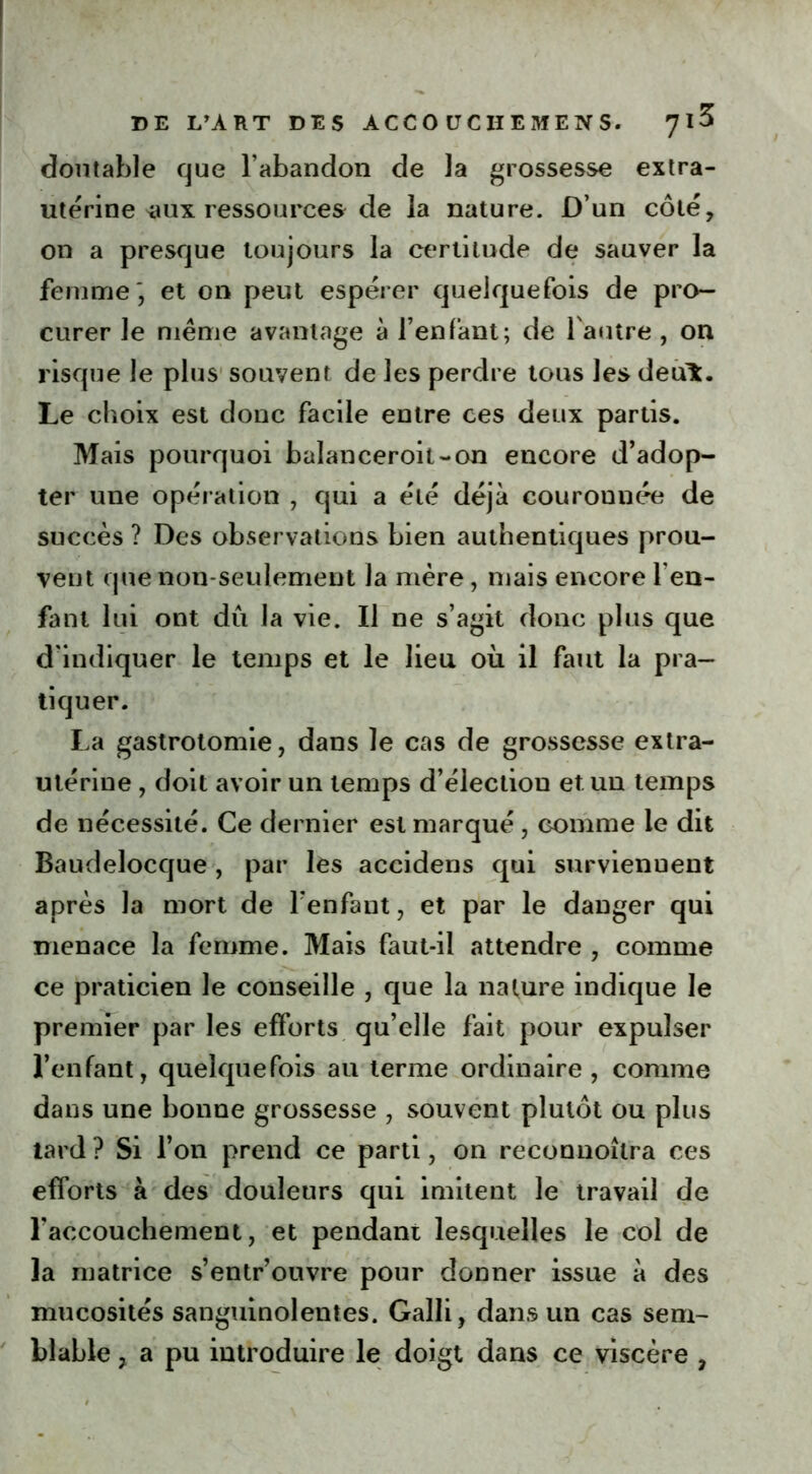 doutable que l’abandon de la grossesse extra- utérine *ux ressources de la nature. D’un côté, on a presque toujours la certitude de sauver la femme', et on peut espérer quelquefois de pro- curer le même avantage à l’enfant; de l'autre , on risque le plus souvent de les perdre tous les deuL. Le choix est donc facile entre ces deux partis. Mais pourquoi balanceroit-on encore d’adop- ter une opération , qui a été déjà couronnée de succès ? Des observations bien authentiques prou- vent que non-seulement la mère, mais encore l en- fant lui ont dû la vie. Il ne s’agit donc plus que d'indiquer le temps et le lieu où il faut la pra- tiquer. La gastrotomie, dans le cas de grossesse extra- utérine , doit avoir un temps d’élection et un temps de nécessité. Ce dernier est marqué , Gomme le dit Baudelocque , par les accidens qui surviennent après la mort de l’enfant, et par le danger qui menace la femme. Mais faut-il attendre , comme ce praticien le conseille , que la nature indique le premier par les efforts qu’elle fait pour expulser l’enfant, quelquefois au terme ordinaire, comme dans une bonne grossesse , souvent plutôt ou plus tard ? Si l’on prend ce parti, on reconnoîlra ces efforts à des douleurs qui imitent le travail de l'accouchement, et pendant lesquelles le col de la matrice s’entr’ouvre pour donner issue à des mucosités sanguinolentes. Galli, dans un cas sem- blable , a pu introduire le doigt dans ce viscère ,