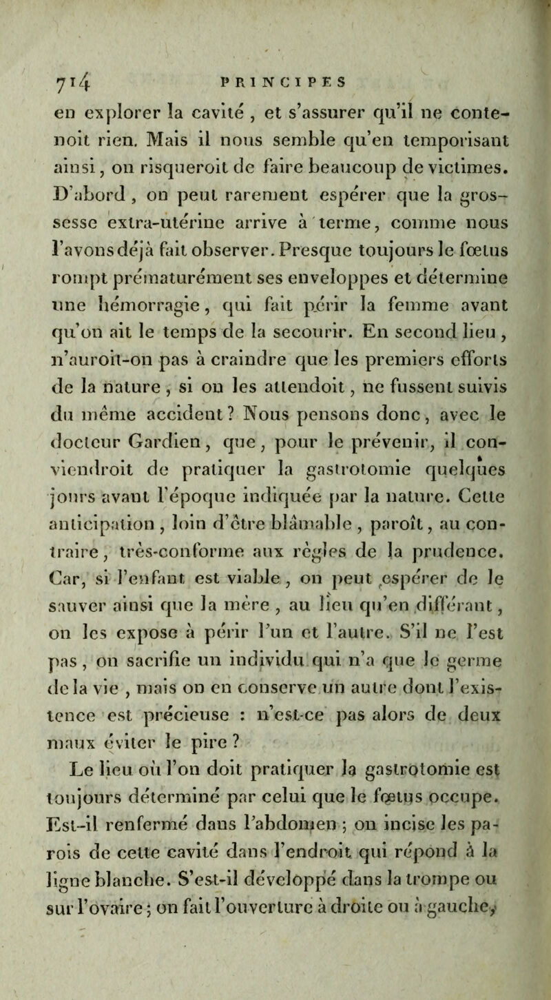 en explorer la cavité , et s’assurer qu’il ne conte- noit rien. Mais il nous semble qu’en temporisant ainsi, on risqueroit de faire beaucoup de victimes. D’abord , on peut rarement espérer que la gros- sesse extra-utérine arrive à terme , comme nous l’avons déjà fait observer. Presque toujours le foetus rompt prématurément ses enveloppes et détermine une hémorragie, qui fait périr la femme avant qu’on ait le temps de la secourir. En second lieu , n’auroh-on pas à craindre que les premiers efforts de la nature , si on les allendoit, ne fussent suivis du même accident? Nous pensons donc, avec le docteur Gardien, que, pour le prévenir, il con- viendroit de pratiquer la gastrotomie quelques jours avant l’époque indiquée par la nature. Cette anticipation , loin d’être blâmable , paroît, au con- traire, très-conforme aux règles de la prudence. Car, si l’en faut est viable, on peut espérer de le sauver ainsi que la mère , au lieu qu’en différant, on les expose à périr Fun et l’autre. S’il ne l’est pas, on sacrifie un individu qui n’a que Je germe delà vie , mais on en conserve un autre dont l’exis- tence est précieuse : n’est-ce pas alors de deux maux éviter le pire ? Le lieu où l’on doit pratiquer la gastrotomie est toujours déterminé par celui que le fœtus occupe. Est-il renfermé dans Fabdomen ; 011 incise les pa- rois de cette cavité dans l’endroit qui répond à la ligne blanche. S’est-il développié dans la trompe ou sur l’ovaire ; on fait l’ouverture à droite ou à gauche,*