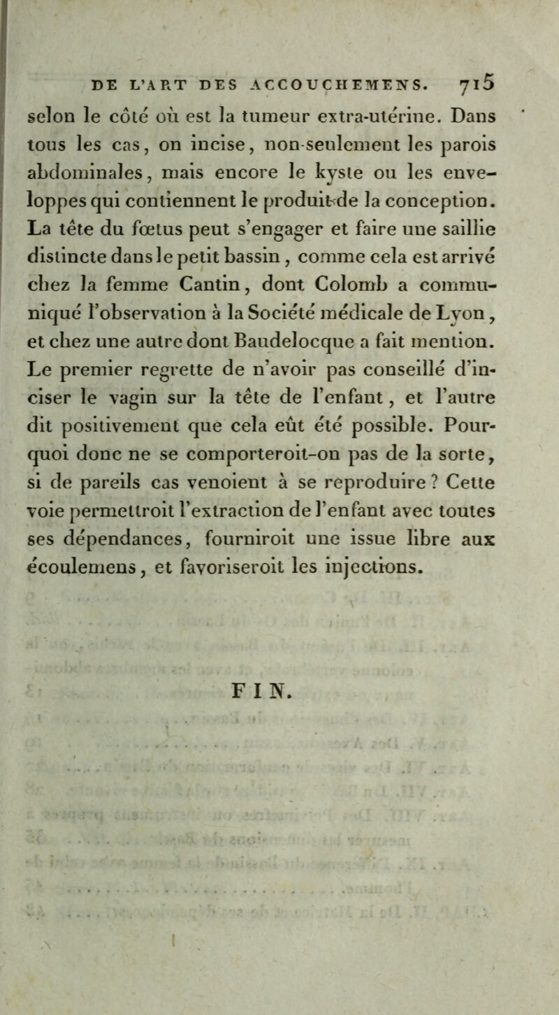 selon le côlé où est la tumeur extra-utérine. Dans tous les cas, on incise, non seulement les parois abdominales, mais encore le kyste ou les enve- loppes qui contiennent le produibde la conception. La tête du fœtus peut s’engager et faire une saillie distincte dans le petit bassin , comme cela est arrivé chez la femme Cantin, dont Colomb a commu- niqué ^observation a la Société médicale de Lyon, et chez une autre dont Baudelocque a fait mention. Le premier regrette de n’avoir pas conseillé d’in- ciser le vagin sur la tête de l’enfant, et l’autre dit positivement que cela eût été possible. Pour- quoi donc ne se comporteroit-on pas de la sorte, si de pareils cas venoient à se reproduire ? Cette voie permeltroit l’extraction de l’enfant avec toutes ses dépendances, fourniroit une issue libre aux écoulemens, et favoriseroit les injections. F I N.