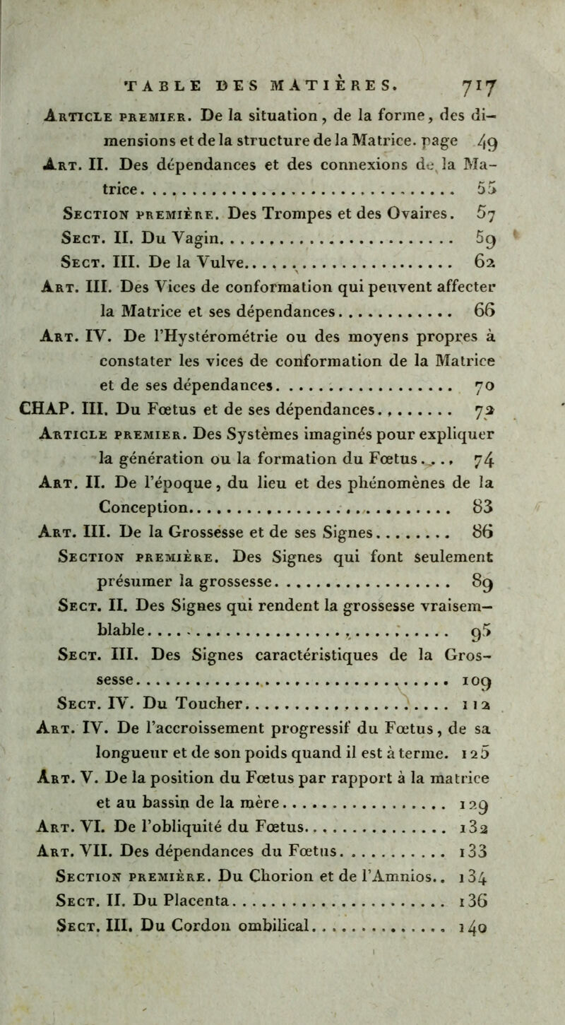 Article premier. De la situation, de la forme, des di- mensions et de la structure de la Matrice, page 49 Art. II. Des dépendances et des connexions de, la Ma- trice. . . y 53 Section première. Des Trompes et des Ovaires. 57 Sect. II. Du Vagin 5g Sect. III. De la Vulve 62 Art. III. Des Vices de conformation qui peuvent affecter la Matrice et ses dépendances 66 Art. IV. De l’Hystérométrie ou des moyens propres à constater les vices de conformation de la Matrice et de ses dépendances 70 CHAP. III. Du Foetus et de ses dépendances. 72 Article premier. Des Systèmes imaginés pour expliquer la génération ou la formation du Fœtus., 74 Art. II. De l’époque, du lieu et des phénomènes de la Conception 83 Art. III. De la Grossesse et de ses Signes 86 Section première. Des Signes qui font seulement présumer la grossesse 89 Sect. II. Des Signes qui rendent la grossesse vraisem- blable g5 Sect. III. Des Signes caractéristiques de la Gros- sesse 109 Sect. IV. Du Toucher 11 2 Art. IV. De l’accroissement progressif du Fœtus, de sa longueur et de son poids quand il est à terme. 12 5 Art. V. De la position du Fœtus par rapport à la matrice et au bassin de la mère 129 Art. VI. De l’obliquité du Fœtus i32 Art. VII. Des dépendances du Fœtus i33 Section première. Du Chorion et de l’Amnios.. i34 Sect. II. Du Placenta i36 Sect. III, Du Cordon ombilical 140