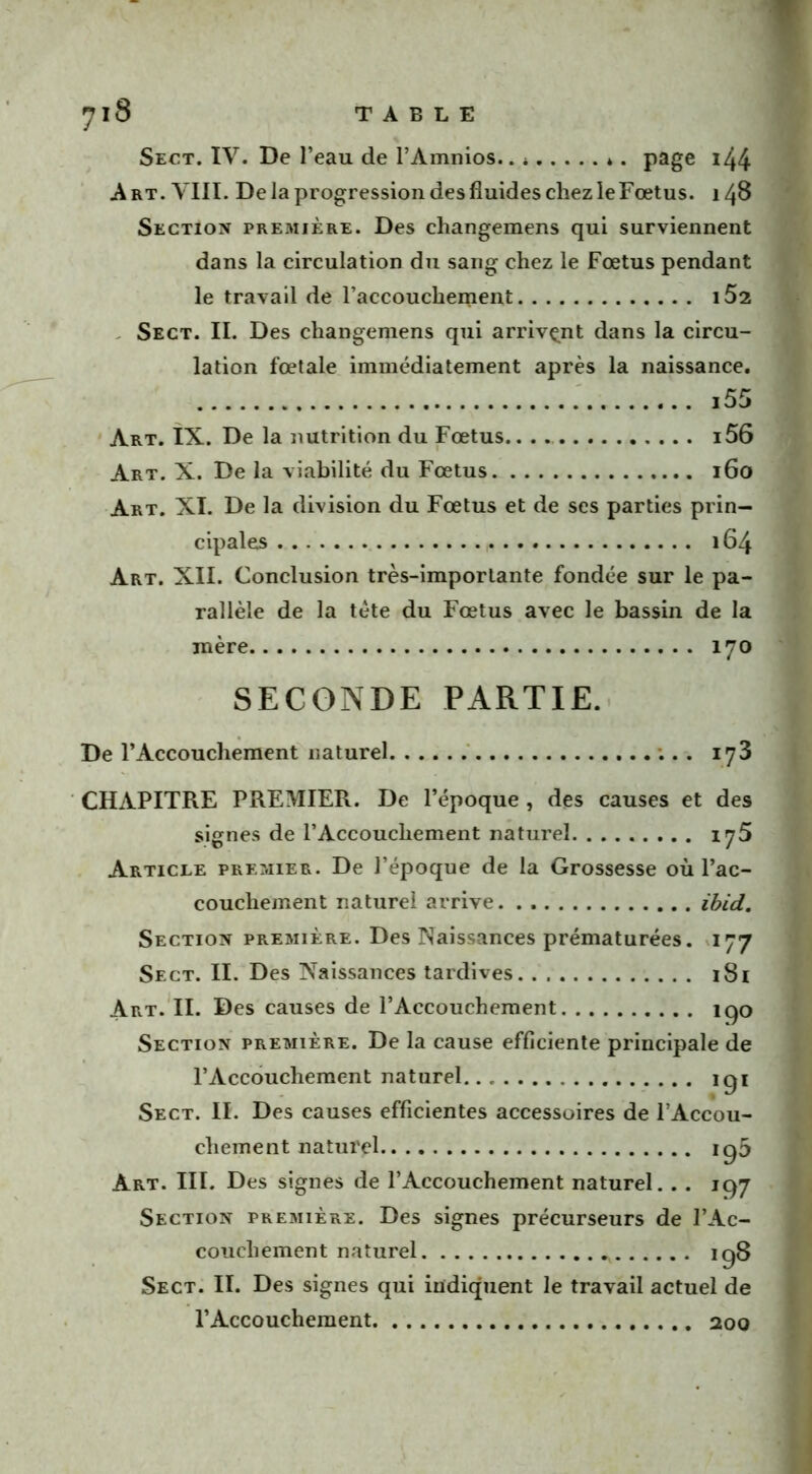 Sect. IV. De l’eau de l’Amnios.. * *. page 144- Art. VIII. De la progression des fluides chez le Fœtus. 148 Section première. Des changemens qui surviennent dans la circulation du sang chez le Fœtus pendant le travail de l’accouchement i52 Sect. II. Des changemens qui arrivant dans la circu- lation fœtale immédiatement après la naissance. i55 Art. IX. De la nutrition du Fœtus. 156 Art. X. De la viabilité du Fœtus 160 Art. XI. De la division du Fœtus et de ses parties prin- cipales , 164 Art. XII. Conclusion très-importante fondée sur le pa- rallèle de la tète du Fœtus avec le bassin de la mère 170 SECONDE PARTIE. De l’Accouchement naturel ;.. 173 CHAPITRE PREMIER. De l’époque , des causes et des signes de l’Accouchement naturel 175 Article premier. De l’époque de la Grossesse où l’ac- couchement naturel arrive ibid. Section première. Des Naissances prématurées. 177 Sect. II. Des Naissances tardives 181 Art. II. Des causes de l’Accouchement îqo Section première. De la cause efficiente principale de l’Accouchement naturel igi Sect. II. Des causes efficientes accessoires de l Accou- cliement naturel ig5 Art. III. Des signes de l’Accouchement naturel. . . 197 Section première. Des signes précurseurs de l’Ac- couchement naturel ig8 Sect. II. Des signes qui indiquent le travail actuel de l’Accouchement 200